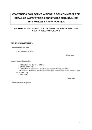 - 1 -
CONVENTION COLLECTIVE NATIONALE DES COMMERCES DE
DETAIL DE LA PAPETERIE, FOURNITURES DE BUREAU, DE
BUREAUTIQUE ET INFORMATIQUE
AVENANT N° 6 DU 03/07/2019 A L’ACCORD DU 10 DECEMBRE 1990
RELATIF A LA PREVOYANCE
ENTRE LES SOUSSIGNES :
L’organisation patronale :
- La Fédération EBEN.
D’une part
Les syndicats de salariés :
- La Fédération des Services CFDT,
- La SNPELAC-CFTC,
- La Fédération du Commerce des Services et de la Distribution CGT,
- La Fédération Nationale de l’Encadrement des Commerces et des Services CFE-
CGC (FNECS),
- L’UNSA FCS
D’autre part
Ont convenu de ce qui suit :
 