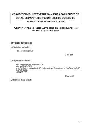 - 1 -
CONVENTION COLLECTIVE NATIONALE DES COMMERCES DE
DETAIL DE PAPETERIE, FOURNITURES DE BUREAU, DE
BUREAUTIQUE ET INFORMATIQUE
AVENANT N° 7 DU 13/11/2020 A L’ACCORD DU 10 DECEMBRE 1990
RELATIF A LA PREVOYANCE
ENTRE LES SOUSSIGNES :
L’organisation patronale :
- La Fédération EBEN.
D’une part
Les syndicats de salariés :
- La Fédération des Services CFDT,
- La SNPELAC-CFTC,
- La Fédération Nationale de l’Encadrement des Commerces et des Services CFE-
CGC (FNECS),
- L’UNSA FCS
D’autre part
Ont convenu de ce qui suit :
 