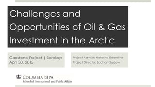 Challenges and
Opportunities of Oil & Gas
Investment in the Arctic
Capstone Project | Barclays
April 30, 2015
Project Advisor: Natasha Udensiva
Project Director: Zachary Sadow
 