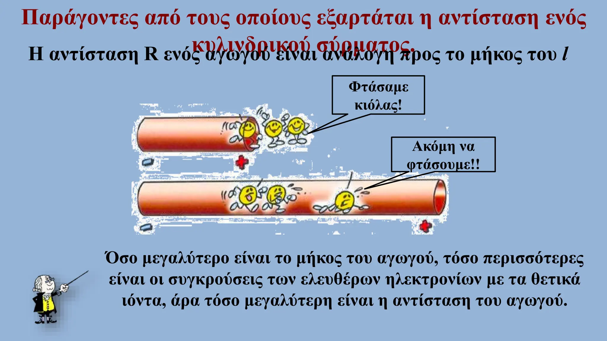 Παράγοντες από τους οποίους εξαρτάται η αντίσταση ενός
κυλινδρικού σύρματος.
Η αντίσταση R ενός αγωγού είναι ανάλογη προς το μήκος του l
Φτάσαμε
κιόλας!
Ακόμη να
φτάσουμε!!
Όσο μεγαλύτερο είναι το μήκος του αγωγού, τόσο περισσότερες
είναι οι συγκρούσεις των ελευθέρων ηλεκτρονίων με τα θετικά
ιόντα, άρα τόσο μεγαλύτερη είναι η αντίσταση του αγωγού.
 