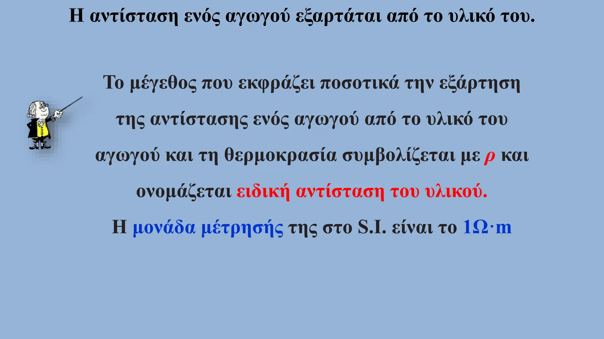 Η αντίσταση ενός αγωγού εξαρτάται από το υλικό του.
Το μέγεθος που εκφράζει ποσοτικά την εξάρτηση
της αντίστασης ενός αγωγού από το υλικό του
αγωγού και τη θερμοκρασία συμβολίζεται με ρ και
ονομάζεται ειδική αντίσταση του υλικού.
Η μονάδα μέτρησής της στο S.I. είναι το 1Ω·m
 