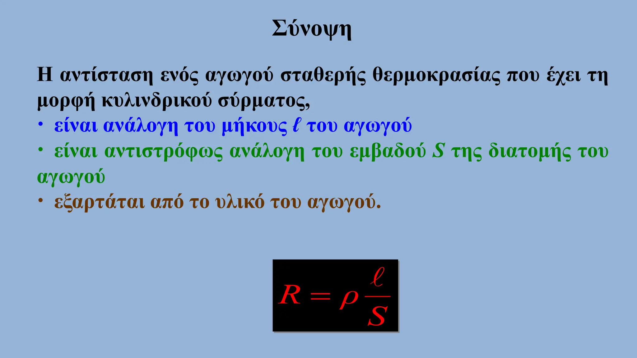 Η αντίσταση ενός αγωγού σταθερής θερμοκρασίας που έχει τη
μορφή κυλινδρικού σύρματος,
• είναι ανάλογη του μήκους ℓ του αγωγού
• είναι αντιστρόφως ανάλογη του εμβαδού S της διατομής του
αγωγού
• εξαρτάται από το υλικό του αγωγού.
S
ρ
R


Σύνοψη
 