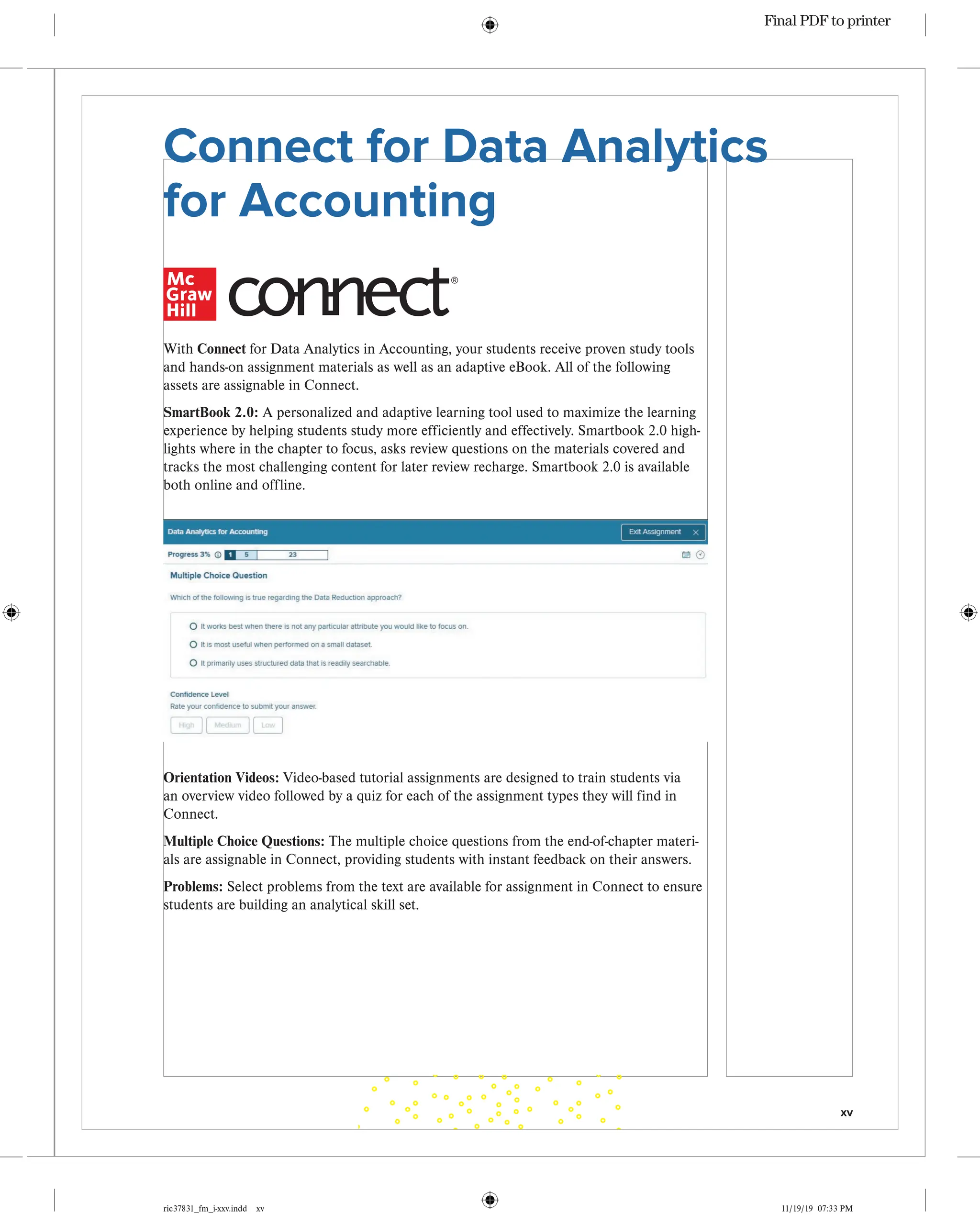 xv
ric37831_fm_i-xxv.indd xv 11/19/19 07:33 PM
With Connect for Data Analytics in Accounting, your students receive proven study tools
and hands-on assignment materials as well as an adaptive eBook. All of the following
assets are assignable in Connect.
SmartBook 2.0: A personalized and adaptive learning tool used to maximize the learning
experience by helping students study more efficiently and effectively. Smartbook 2.0 high-
lights where in the chapter to focus, asks review questions on the materials covered and
tracks the most challenging content for later review recharge. Smartbook 2.0 is available
both online and offline.
Connect for Data Analytics
for Accounting
®
Orientation Videos: Video-based tutorial assignments are designed to train students via
an overview video followed by a quiz for each of the assignment types they will find in
Connect.
Multiple Choice Questions: The multiple choice questions from the end-of-chapter materi-
als are assignable in Connect, providing students with instant feedback on their answers.
Problems: Select problems from the text are available for assignment in Connect to ensure
students are building an analytical skill set.
Final PDF to printer
 