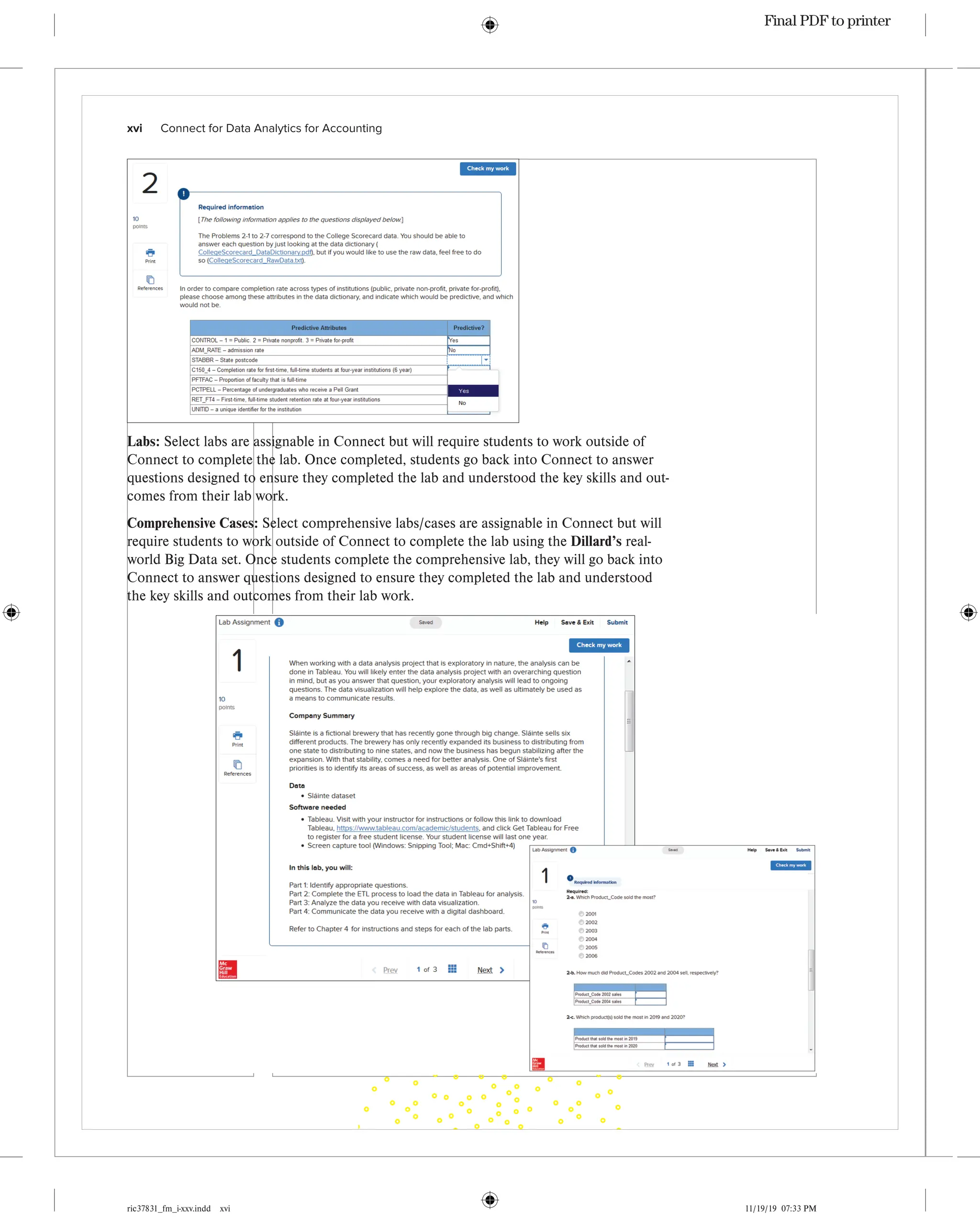 ric37831_fm_i-xxv.indd xvi 11/19/19 07:33 PM
xvi   Connect for Data Analytics for Accounting
Labs: Select labs are assignable in Connect but will require students to work outside of
Connect to complete the lab. Once completed, students go back into Connect to answer
questions designed to ensure they completed the lab and understood the key skills and out-
comes from their lab work.
Comprehensive Cases: Select comprehensive labs/cases are assignable in Connect but will
require students to work outside of Connect to complete the lab using the Dillard’s real-
world Big Data set. Once students complete the comprehensive lab, they will go back into
Connect to answer questions designed to ensure they completed the lab and understood
the key skills and outcomes from their lab work.
Final PDF to printer
 