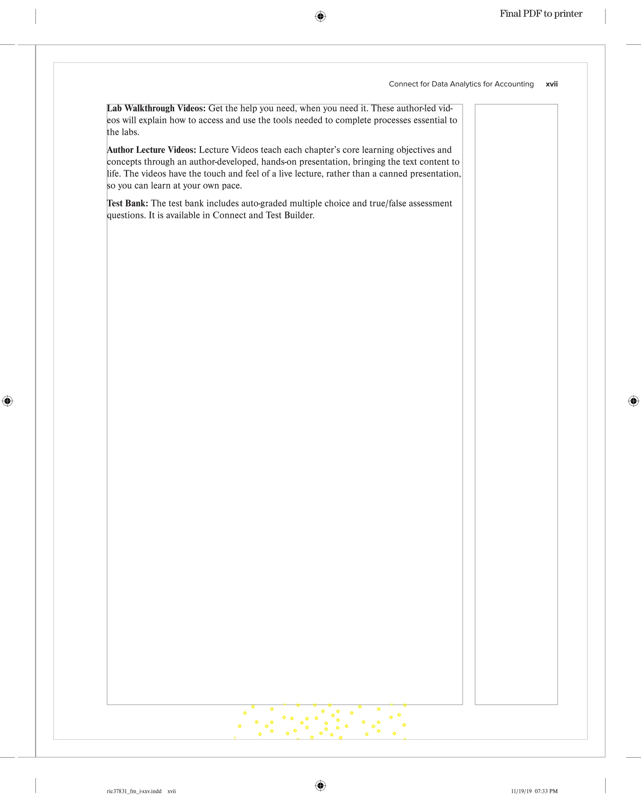 ric37831_fm_i-xxv.indd xvii 11/19/19 07:33 PM
Connect for Data Analytics for Accounting    xvii
Lab Walkthrough Videos: Get the help you need, when you need it. These author-led vid-
eos will explain how to access and use the tools needed to complete processes essential to
the labs.
Author Lecture Videos: Lecture Videos teach each chapter’s core learning objectives and
concepts through an author-developed, hands-on presentation, bringing the text content to
life. The videos have the touch and feel of a live lecture, rather than a canned presentation,
so you can learn at your own pace.
Test Bank: The test bank includes auto-graded multiple choice and true/false assessment
questions. It is available in Connect and Test Builder.
Final PDF to printer
 