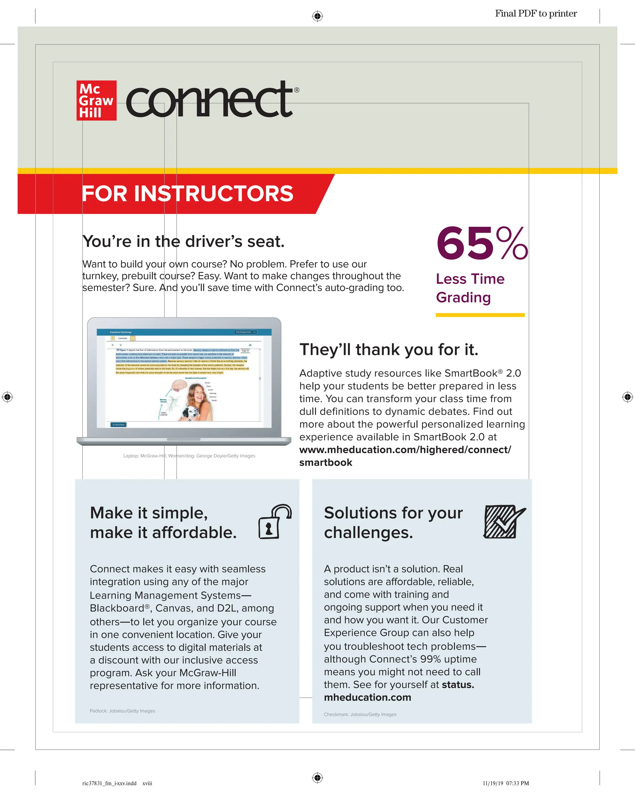 ric37831_fm_i-xxv.indd xviii 11/19/19 07:33 PM
You’re in the driver’s seat.
Want to build your own course? No problem. Prefer to use our
turnkey, prebuilt course? Easy. Want to make changes throughout the
semester? Sure. And you’ll save time with Connect’s auto-grading too.
65%
Less Time
Grading
FOR INSTRUCTORS
Solutions for your
challenges.
A product isn’t a solution. Real
solutions are affordable, reliable,
and come with training and
ongoing support when you need it
and how you want it. Our Customer
Experience Group can also help
you troubleshoot tech problems—
although Connect’s 99% uptime
means you might not need to call
them. See for yourself at status.
mheducation.com
Checkmark: Jobalou/Getty Images
Make it simple,
make it affordable.
Connect makes it easy with seamless
integration using any of the major
Learning Management Systems—
Blackboard®, Canvas, and D2L, among
others—to let you organize your course
in one convenient location. Give your
students access to digital materials at
a discount with our inclusive access
program. Ask your McGraw-Hill
representative for more information.
Padlock: Jobalou/Getty Images
Laptop: McGraw-Hill; Woman/dog: George Doyle/Getty Images
They’ll thank you for it.
Adaptive study resources like SmartBook® 2.0
help your students be better prepared in less
time. You can transform your class time from
dull definitions to dynamic debates. Find out
more about the powerful personalized learning
experience available in SmartBook 2.0 at
www.mheducation.com/highered/connect/
smartbook
Final PDF to printer
 