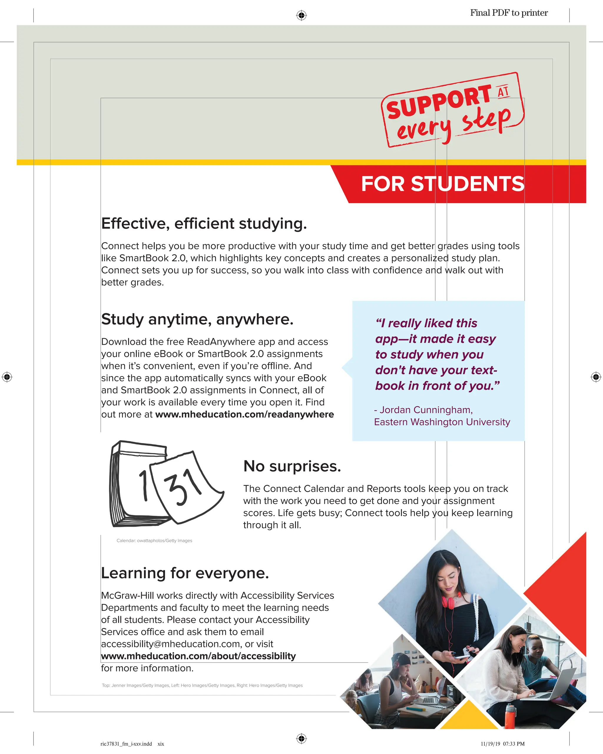 ric37831_fm_i-xxv.indd xix 11/19/19 07:33 PM
No surprises.
The Connect Calendar and Reports tools keep you on track
with the work you need to get done and your assignment
scores. Life gets busy; Connect tools help you keep learning
through it all.
Learning for everyone.
McGraw-Hill works directly with Accessibility Services
Departments and faculty to meet the learning needs
of all students. Please contact your Accessibility
Services office and ask them to email
accessibility@mheducation.com, or visit
www.mheducation.com/about/accessibility
for more information.
FOR STUDENTS
Top: Jenner Images/Getty Images, Left: Hero Images/Getty Images, Right: Hero Images/Getty Images
Calendar: owattaphotos/Getty Images
Effective, efficient studying.
Connect helps you be more productive with your study time and get better grades using tools
like SmartBook 2.0, which highlights key concepts and creates a personalized study plan.
Connect sets you up for success, so you walk into class with confidence and walk out with
better grades.
“I really liked this
app—it made it easy
to study when you
don't have your text-
book in front of you.”
- Jordan Cunningham,
Eastern Washington University
Study anytime, anywhere.
Download the free ReadAnywhere app and access
your online eBook or SmartBook 2.0 assignments
when it’s convenient, even if you’re offline. And
since the app automatically syncs with your eBook
and SmartBook 2.0 assignments in Connect, all of
your work is available every time you open it. Find
out more at www.mheducation.com/readanywhere
Final PDF to printer
 