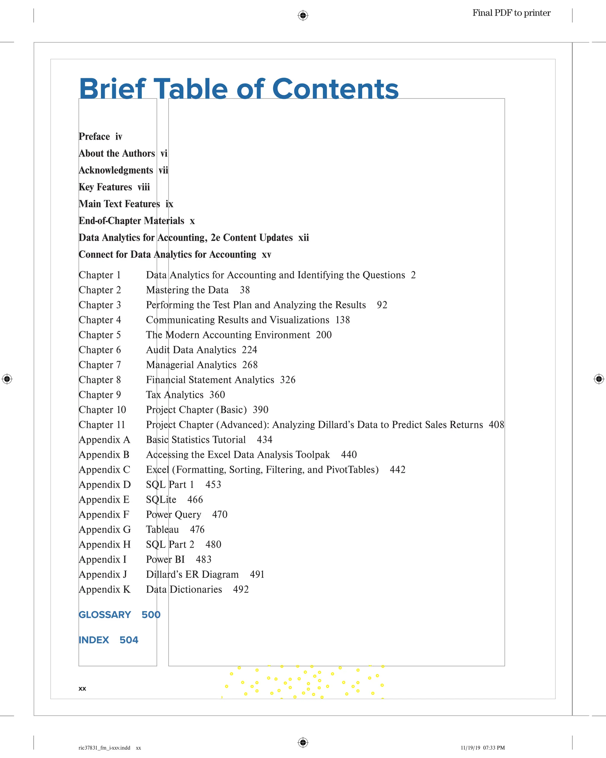 xx
ric37831_fm_i-xxv.indd xx 11/19/19 07:33 PM
Brief Table of Contents
Preface iv
About the Authors vi
Acknowledgments vii
Key Features viii
Main Text Features ix
End-of-Chapter Materials x
Data Analytics for Accounting, 2e Content Updates xii
Connect for Data Analytics for Accounting xv
Chapter 1 Data Analytics for Accounting and Identifying the Questions 2
Chapter 2 Mastering the Data 38
Chapter 3 Performing the Test Plan and Analyzing the Results 92
Chapter 4 Communicating Results and Visualizations 138
Chapter 5 The Modern Accounting Environment 200
Chapter 6 Audit Data Analytics 224
Chapter 7 Managerial Analytics 268
Chapter 8 Financial Statement Analytics 326
Chapter 9 Tax Analytics 360
Chapter 10 Project Chapter (Basic) 390
Chapter 11	
Project Chapter (Advanced): Analyzing Dillard’s Data to Predict Sales Returns 408
Appendix A Basic Statistics Tutorial 434
Appendix B Accessing the Excel Data Analysis Toolpak 440
Appendix C Excel (Formatting, Sorting, Filtering, and PivotTables) 442
Appendix D SQL Part 1 453
Appendix E SQLite 466
Appendix F Power Query 470
Appendix G Tableau 476
Appendix H SQL Part 2 480
Appendix I Power BI 483
Appendix J Dillard’s ER Diagram 491
Appendix K Data Dictionaries 492
GLOSSARY 500
INDEX 504
Final PDF to printer
 