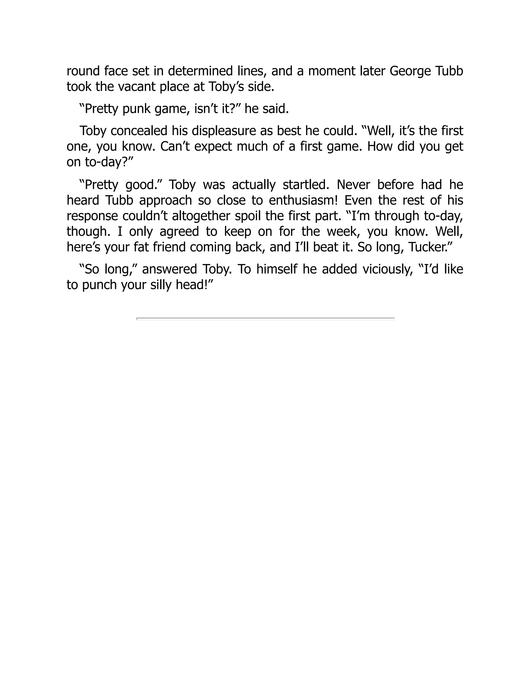 round face set in determined lines, and a moment later George Tubb
took the vacant place at Toby’s side.
“Pretty punk game, isn’t it?” he said.
Toby concealed his displeasure as best he could. “Well, it’s the first
one, you know. Can’t expect much of a first game. How did you get
on to-day?”
“Pretty good.” Toby was actually startled. Never before had he
heard Tubb approach so close to enthusiasm! Even the rest of his
response couldn’t altogether spoil the first part. “I’m through to-day,
though. I only agreed to keep on for the week, you know. Well,
here’s your fat friend coming back, and I’ll beat it. So long, Tucker.”
“So long,” answered Toby. To himself he added viciously, “I’d like
to punch your silly head!”
 
