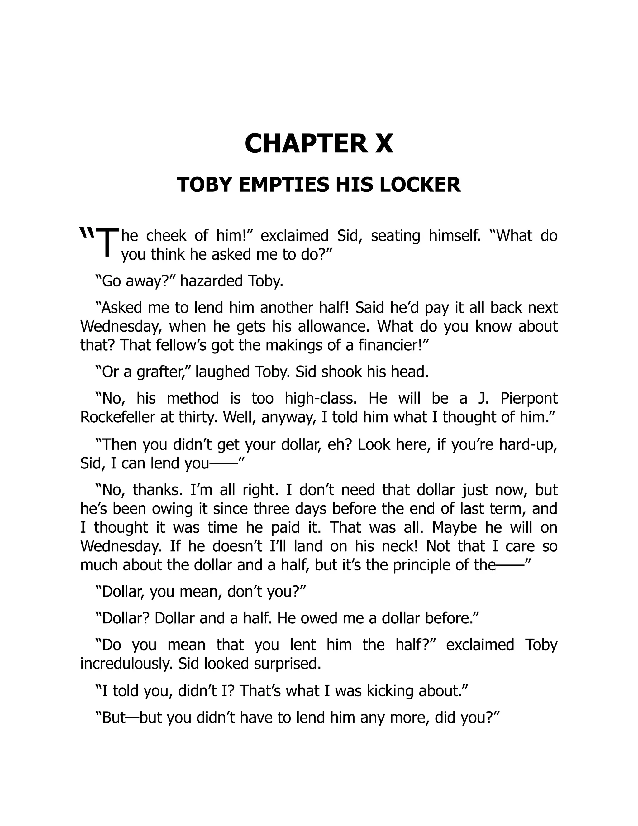 “T
CHAPTER X
TOBY EMPTIES HIS LOCKER
he cheek of him!” exclaimed Sid, seating himself. “What do
you think he asked me to do?”
“Go away?” hazarded Toby.
“Asked me to lend him another half! Said he’d pay it all back next
Wednesday, when he gets his allowance. What do you know about
that? That fellow’s got the makings of a financier!”
“Or a grafter,” laughed Toby. Sid shook his head.
“No, his method is too high-class. He will be a J. Pierpont
Rockefeller at thirty. Well, anyway, I told him what I thought of him.”
“Then you didn’t get your dollar, eh? Look here, if you’re hard-up,
Sid, I can lend you——”
“No, thanks. I’m all right. I don’t need that dollar just now, but
he’s been owing it since three days before the end of last term, and
I thought it was time he paid it. That was all. Maybe he will on
Wednesday. If he doesn’t I’ll land on his neck! Not that I care so
much about the dollar and a half, but it’s the principle of the——”
“Dollar, you mean, don’t you?”
“Dollar? Dollar and a half. He owed me a dollar before.”
“Do you mean that you lent him the half?” exclaimed Toby
incredulously. Sid looked surprised.
“I told you, didn’t I? That’s what I was kicking about.”
“But—but you didn’t have to lend him any more, did you?”
 