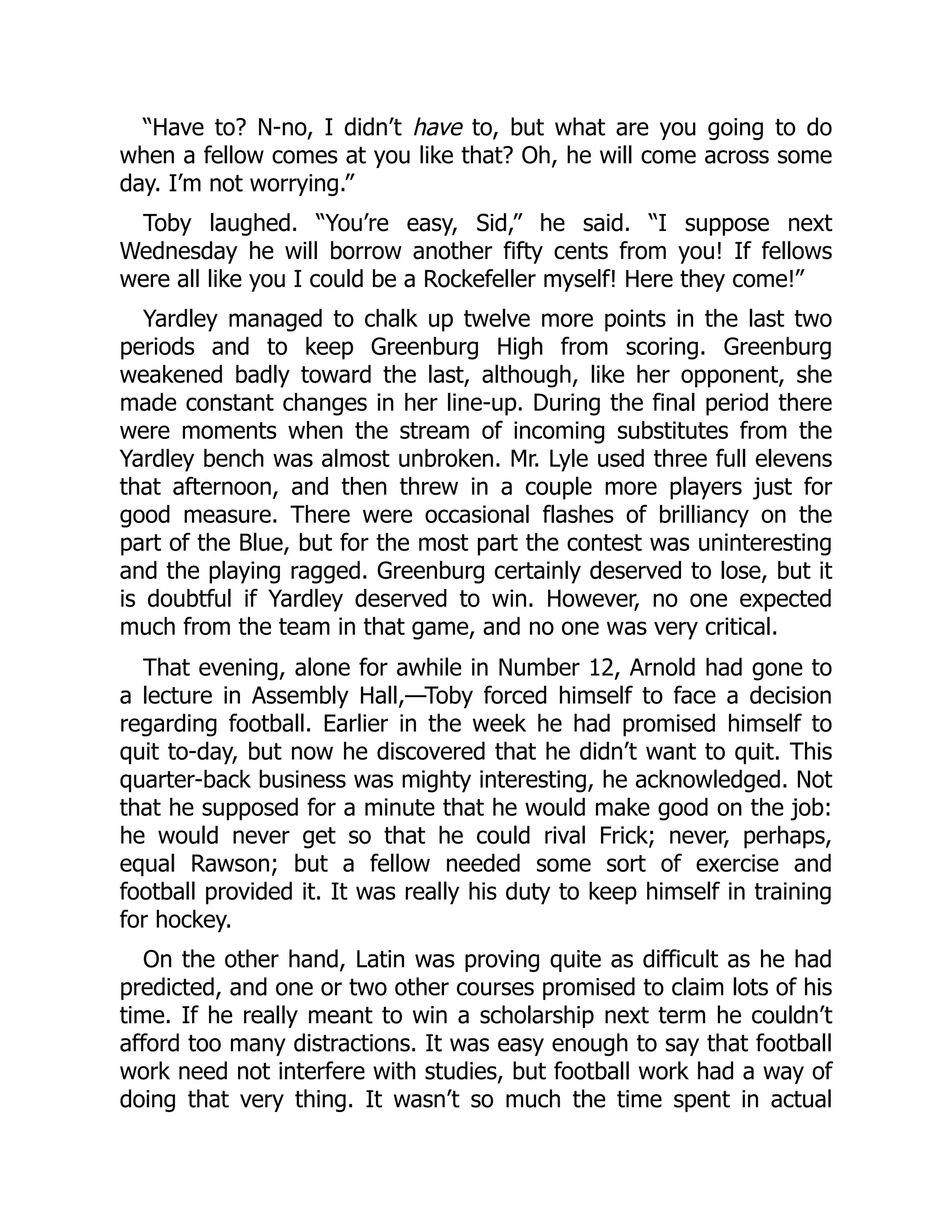 “Have to? N-no, I didn’t have to, but what are you going to do
when a fellow comes at you like that? Oh, he will come across some
day. I’m not worrying.”
Toby laughed. “You’re easy, Sid,” he said. “I suppose next
Wednesday he will borrow another fifty cents from you! If fellows
were all like you I could be a Rockefeller myself! Here they come!”
Yardley managed to chalk up twelve more points in the last two
periods and to keep Greenburg High from scoring. Greenburg
weakened badly toward the last, although, like her opponent, she
made constant changes in her line-up. During the final period there
were moments when the stream of incoming substitutes from the
Yardley bench was almost unbroken. Mr. Lyle used three full elevens
that afternoon, and then threw in a couple more players just for
good measure. There were occasional flashes of brilliancy on the
part of the Blue, but for the most part the contest was uninteresting
and the playing ragged. Greenburg certainly deserved to lose, but it
is doubtful if Yardley deserved to win. However, no one expected
much from the team in that game, and no one was very critical.
That evening, alone for awhile in Number 12, Arnold had gone to
a lecture in Assembly Hall,—Toby forced himself to face a decision
regarding football. Earlier in the week he had promised himself to
quit to-day, but now he discovered that he didn’t want to quit. This
quarter-back business was mighty interesting, he acknowledged. Not
that he supposed for a minute that he would make good on the job:
he would never get so that he could rival Frick; never, perhaps,
equal Rawson; but a fellow needed some sort of exercise and
football provided it. It was really his duty to keep himself in training
for hockey.
On the other hand, Latin was proving quite as difficult as he had
predicted, and one or two other courses promised to claim lots of his
time. If he really meant to win a scholarship next term he couldn’t
afford too many distractions. It was easy enough to say that football
work need not interfere with studies, but football work had a way of
doing that very thing. It wasn’t so much the time spent in actual
 