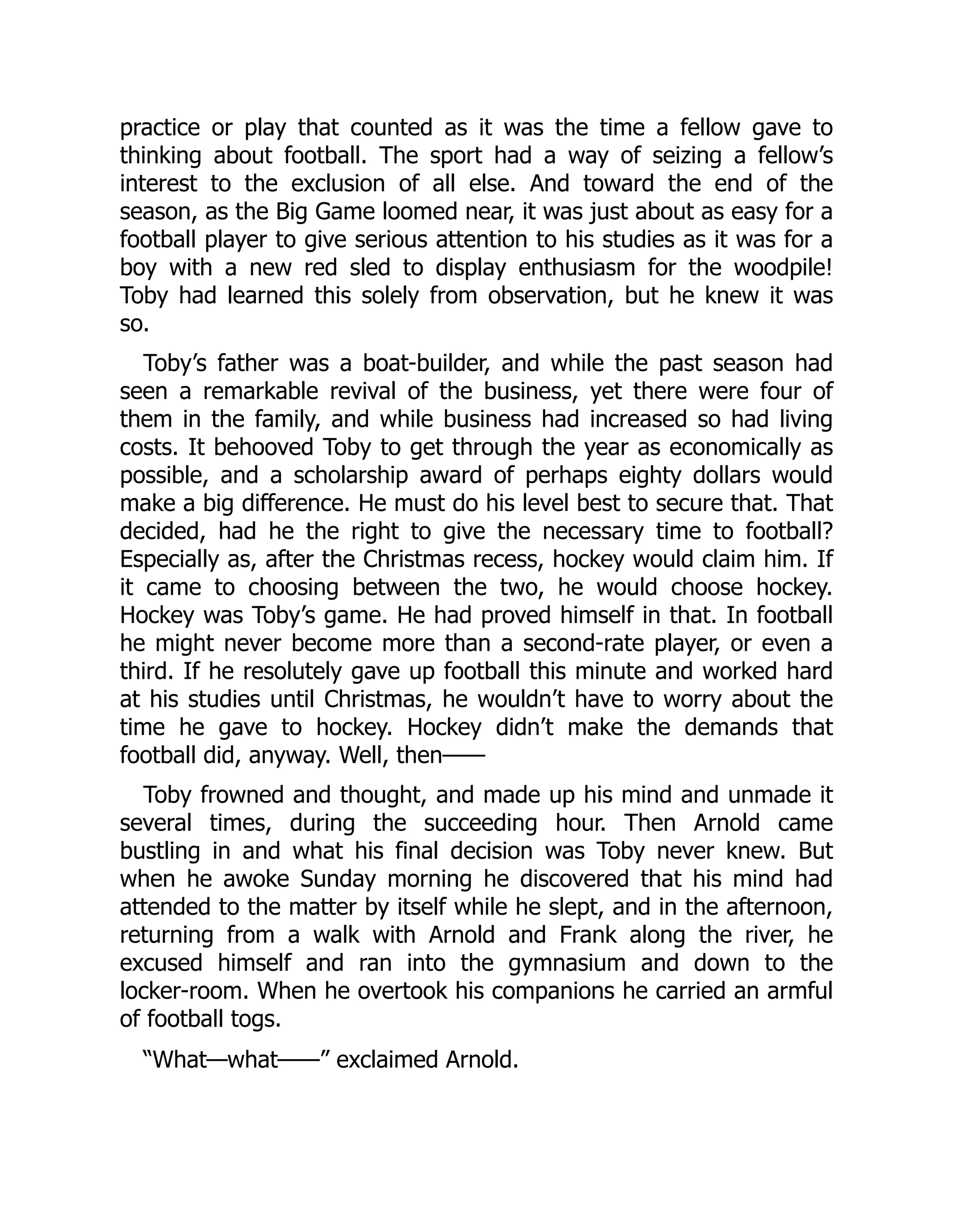 practice or play that counted as it was the time a fellow gave to
thinking about football. The sport had a way of seizing a fellow’s
interest to the exclusion of all else. And toward the end of the
season, as the Big Game loomed near, it was just about as easy for a
football player to give serious attention to his studies as it was for a
boy with a new red sled to display enthusiasm for the woodpile!
Toby had learned this solely from observation, but he knew it was
so.
Toby’s father was a boat-builder, and while the past season had
seen a remarkable revival of the business, yet there were four of
them in the family, and while business had increased so had living
costs. It behooved Toby to get through the year as economically as
possible, and a scholarship award of perhaps eighty dollars would
make a big difference. He must do his level best to secure that. That
decided, had he the right to give the necessary time to football?
Especially as, after the Christmas recess, hockey would claim him. If
it came to choosing between the two, he would choose hockey.
Hockey was Toby’s game. He had proved himself in that. In football
he might never become more than a second-rate player, or even a
third. If he resolutely gave up football this minute and worked hard
at his studies until Christmas, he wouldn’t have to worry about the
time he gave to hockey. Hockey didn’t make the demands that
football did, anyway. Well, then——
Toby frowned and thought, and made up his mind and unmade it
several times, during the succeeding hour. Then Arnold came
bustling in and what his final decision was Toby never knew. But
when he awoke Sunday morning he discovered that his mind had
attended to the matter by itself while he slept, and in the afternoon,
returning from a walk with Arnold and Frank along the river, he
excused himself and ran into the gymnasium and down to the
locker-room. When he overtook his companions he carried an armful
of football togs.
“What—what——” exclaimed Arnold.
 