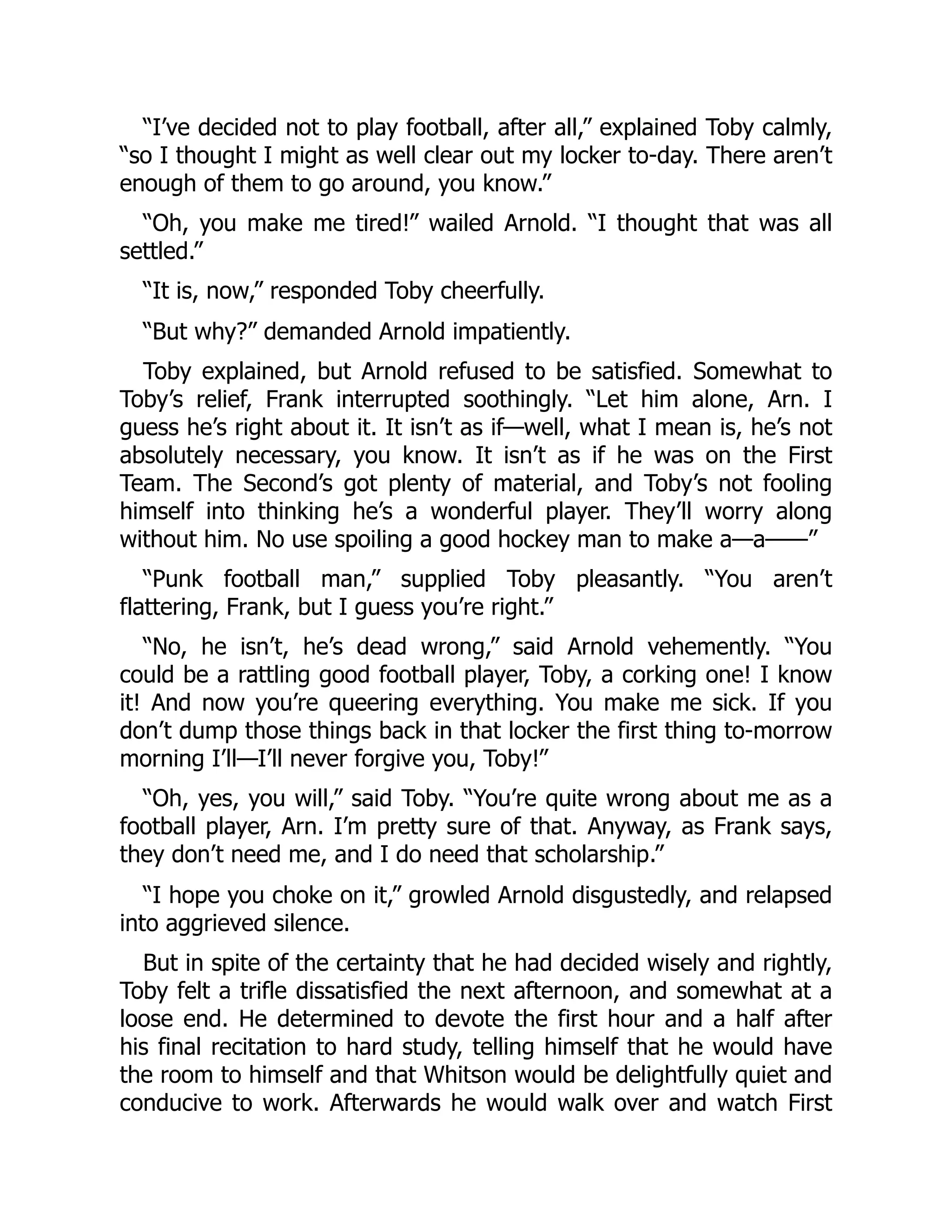 “I’ve decided not to play football, after all,” explained Toby calmly,
“so I thought I might as well clear out my locker to-day. There aren’t
enough of them to go around, you know.”
“Oh, you make me tired!” wailed Arnold. “I thought that was all
settled.”
“It is, now,” responded Toby cheerfully.
“But why?” demanded Arnold impatiently.
Toby explained, but Arnold refused to be satisfied. Somewhat to
Toby’s relief, Frank interrupted soothingly. “Let him alone, Arn. I
guess he’s right about it. It isn’t as if—well, what I mean is, he’s not
absolutely necessary, you know. It isn’t as if he was on the First
Team. The Second’s got plenty of material, and Toby’s not fooling
himself into thinking he’s a wonderful player. They’ll worry along
without him. No use spoiling a good hockey man to make a—a——”
“Punk football man,” supplied Toby pleasantly. “You aren’t
flattering, Frank, but I guess you’re right.”
“No, he isn’t, he’s dead wrong,” said Arnold vehemently. “You
could be a rattling good football player, Toby, a corking one! I know
it! And now you’re queering everything. You make me sick. If you
don’t dump those things back in that locker the first thing to-morrow
morning I’ll—I’ll never forgive you, Toby!”
“Oh, yes, you will,” said Toby. “You’re quite wrong about me as a
football player, Arn. I’m pretty sure of that. Anyway, as Frank says,
they don’t need me, and I do need that scholarship.”
“I hope you choke on it,” growled Arnold disgustedly, and relapsed
into aggrieved silence.
But in spite of the certainty that he had decided wisely and rightly,
Toby felt a trifle dissatisfied the next afternoon, and somewhat at a
loose end. He determined to devote the first hour and a half after
his final recitation to hard study, telling himself that he would have
the room to himself and that Whitson would be delightfully quiet and
conducive to work. Afterwards he would walk over and watch First
 
