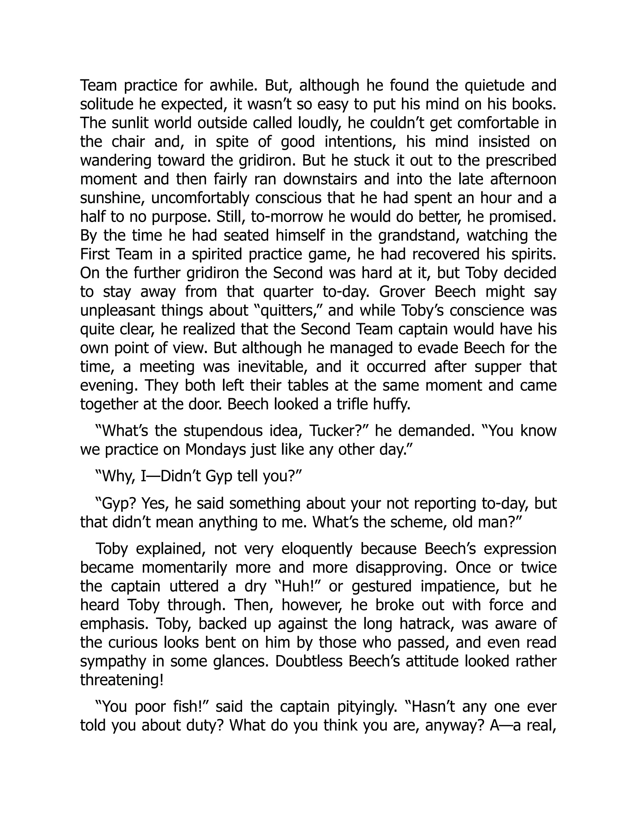 Team practice for awhile. But, although he found the quietude and
solitude he expected, it wasn’t so easy to put his mind on his books.
The sunlit world outside called loudly, he couldn’t get comfortable in
the chair and, in spite of good intentions, his mind insisted on
wandering toward the gridiron. But he stuck it out to the prescribed
moment and then fairly ran downstairs and into the late afternoon
sunshine, uncomfortably conscious that he had spent an hour and a
half to no purpose. Still, to-morrow he would do better, he promised.
By the time he had seated himself in the grandstand, watching the
First Team in a spirited practice game, he had recovered his spirits.
On the further gridiron the Second was hard at it, but Toby decided
to stay away from that quarter to-day. Grover Beech might say
unpleasant things about “quitters,” and while Toby’s conscience was
quite clear, he realized that the Second Team captain would have his
own point of view. But although he managed to evade Beech for the
time, a meeting was inevitable, and it occurred after supper that
evening. They both left their tables at the same moment and came
together at the door. Beech looked a trifle huffy.
“What’s the stupendous idea, Tucker?” he demanded. “You know
we practice on Mondays just like any other day.”
“Why, I—Didn’t Gyp tell you?”
“Gyp? Yes, he said something about your not reporting to-day, but
that didn’t mean anything to me. What’s the scheme, old man?”
Toby explained, not very eloquently because Beech’s expression
became momentarily more and more disapproving. Once or twice
the captain uttered a dry “Huh!” or gestured impatience, but he
heard Toby through. Then, however, he broke out with force and
emphasis. Toby, backed up against the long hatrack, was aware of
the curious looks bent on him by those who passed, and even read
sympathy in some glances. Doubtless Beech’s attitude looked rather
threatening!
“You poor fish!” said the captain pityingly. “Hasn’t any one ever
told you about duty? What do you think you are, anyway? A—a real,
 