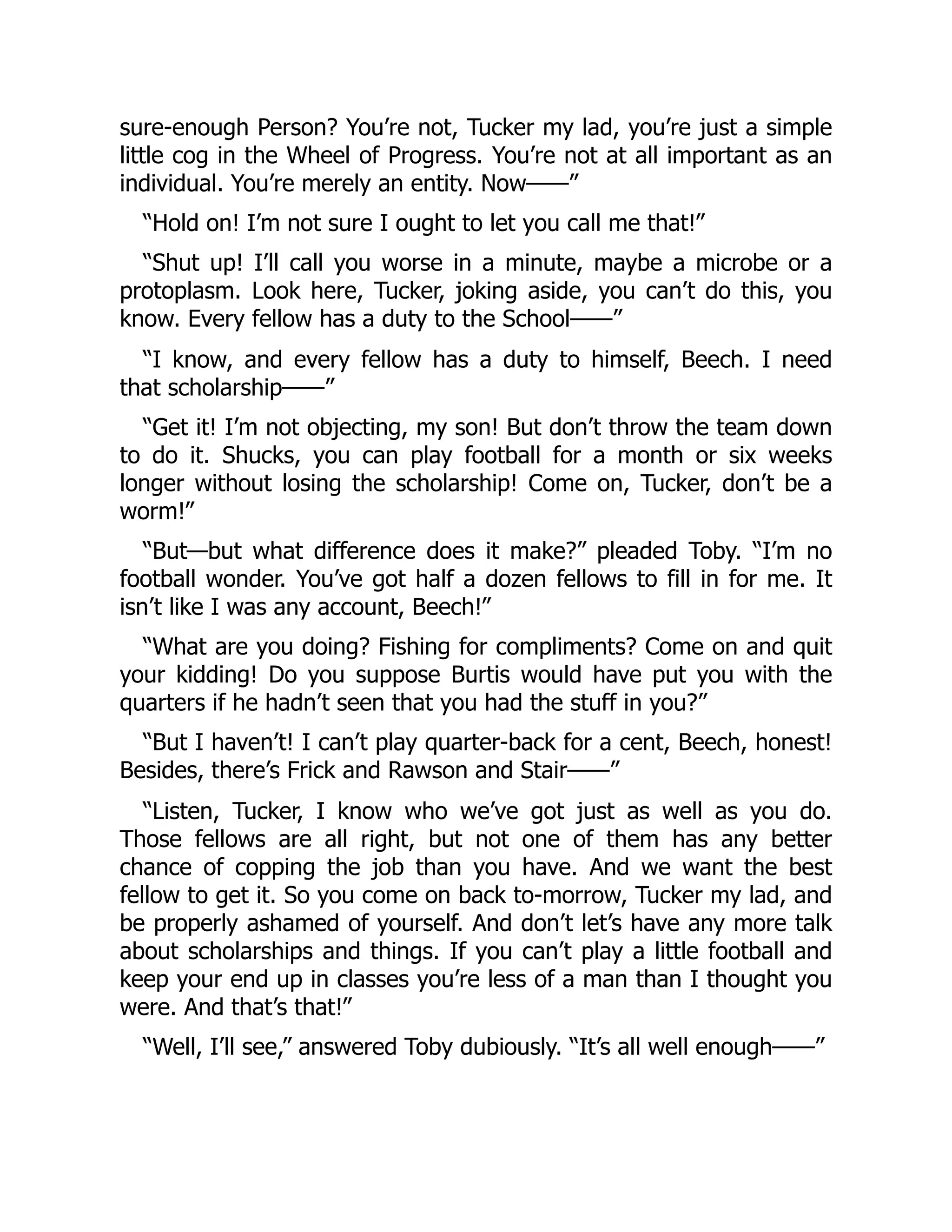 sure-enough Person? You’re not, Tucker my lad, you’re just a simple
little cog in the Wheel of Progress. You’re not at all important as an
individual. You’re merely an entity. Now——”
“Hold on! I’m not sure I ought to let you call me that!”
“Shut up! I’ll call you worse in a minute, maybe a microbe or a
protoplasm. Look here, Tucker, joking aside, you can’t do this, you
know. Every fellow has a duty to the School——”
“I know, and every fellow has a duty to himself, Beech. I need
that scholarship——”
“Get it! I’m not objecting, my son! But don’t throw the team down
to do it. Shucks, you can play football for a month or six weeks
longer without losing the scholarship! Come on, Tucker, don’t be a
worm!”
“But—but what difference does it make?” pleaded Toby. “I’m no
football wonder. You’ve got half a dozen fellows to fill in for me. It
isn’t like I was any account, Beech!”
“What are you doing? Fishing for compliments? Come on and quit
your kidding! Do you suppose Burtis would have put you with the
quarters if he hadn’t seen that you had the stuff in you?”
“But I haven’t! I can’t play quarter-back for a cent, Beech, honest!
Besides, there’s Frick and Rawson and Stair——”
“Listen, Tucker, I know who we’ve got just as well as you do.
Those fellows are all right, but not one of them has any better
chance of copping the job than you have. And we want the best
fellow to get it. So you come on back to-morrow, Tucker my lad, and
be properly ashamed of yourself. And don’t let’s have any more talk
about scholarships and things. If you can’t play a little football and
keep your end up in classes you’re less of a man than I thought you
were. And that’s that!”
“Well, I’ll see,” answered Toby dubiously. “It’s all well enough——”
 