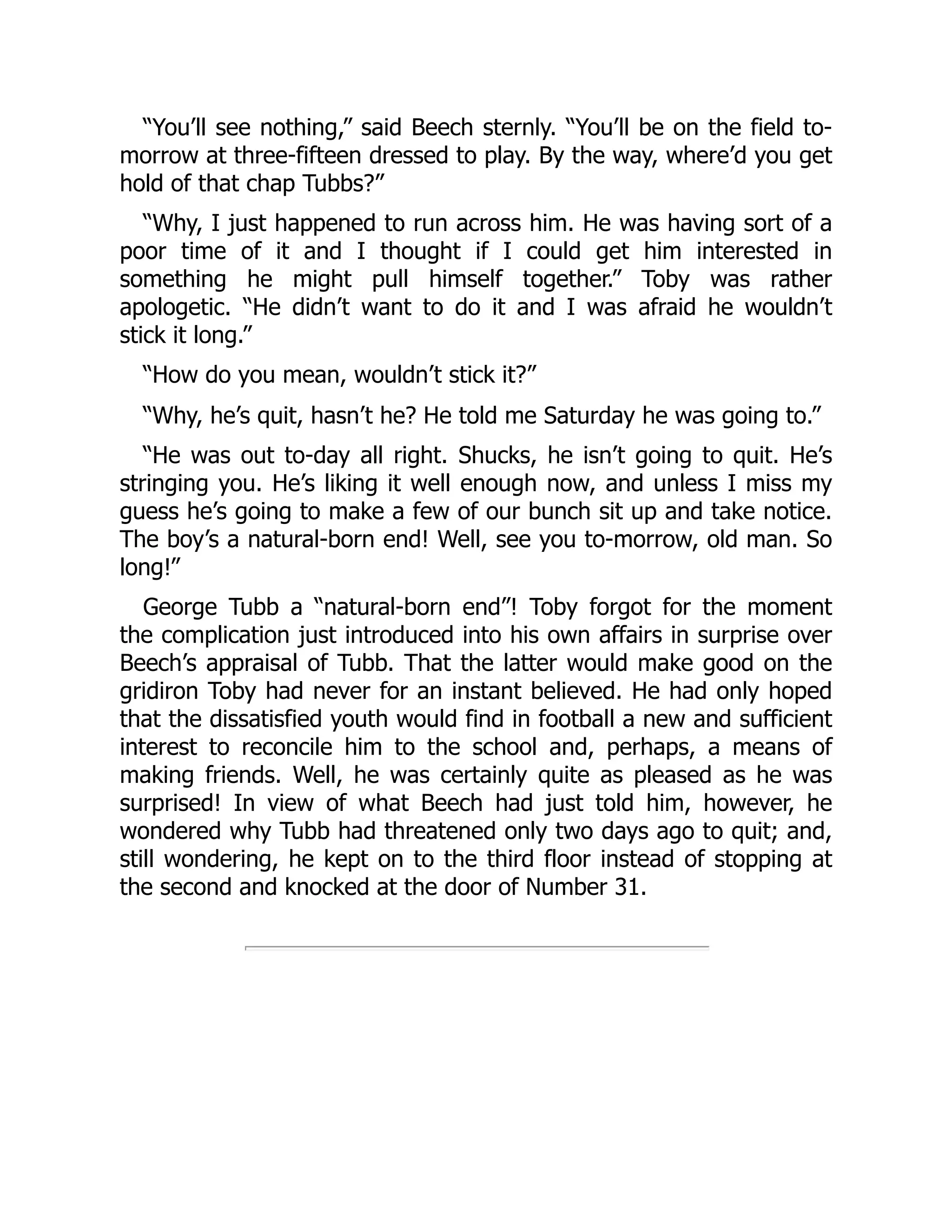 “You’ll see nothing,” said Beech sternly. “You’ll be on the field to-
morrow at three-fifteen dressed to play. By the way, where’d you get
hold of that chap Tubbs?”
“Why, I just happened to run across him. He was having sort of a
poor time of it and I thought if I could get him interested in
something he might pull himself together.” Toby was rather
apologetic. “He didn’t want to do it and I was afraid he wouldn’t
stick it long.”
“How do you mean, wouldn’t stick it?”
“Why, he’s quit, hasn’t he? He told me Saturday he was going to.”
“He was out to-day all right. Shucks, he isn’t going to quit. He’s
stringing you. He’s liking it well enough now, and unless I miss my
guess he’s going to make a few of our bunch sit up and take notice.
The boy’s a natural-born end! Well, see you to-morrow, old man. So
long!”
George Tubb a “natural-born end”! Toby forgot for the moment
the complication just introduced into his own affairs in surprise over
Beech’s appraisal of Tubb. That the latter would make good on the
gridiron Toby had never for an instant believed. He had only hoped
that the dissatisfied youth would find in football a new and sufficient
interest to reconcile him to the school and, perhaps, a means of
making friends. Well, he was certainly quite as pleased as he was
surprised! In view of what Beech had just told him, however, he
wondered why Tubb had threatened only two days ago to quit; and,
still wondering, he kept on to the third floor instead of stopping at
the second and knocked at the door of Number 31.
 