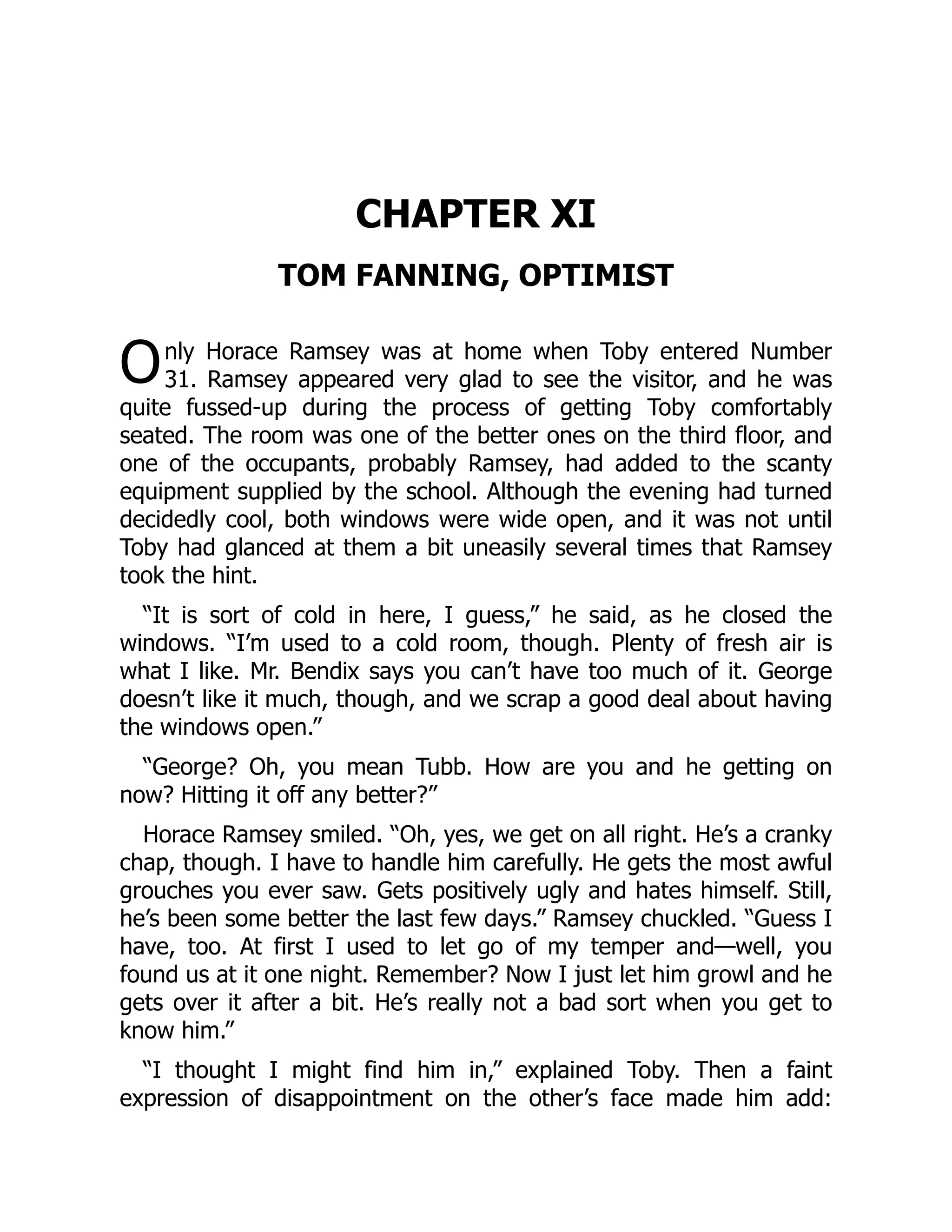 O
CHAPTER XI
TOM FANNING, OPTIMIST
nly Horace Ramsey was at home when Toby entered Number
31. Ramsey appeared very glad to see the visitor, and he was
quite fussed-up during the process of getting Toby comfortably
seated. The room was one of the better ones on the third floor, and
one of the occupants, probably Ramsey, had added to the scanty
equipment supplied by the school. Although the evening had turned
decidedly cool, both windows were wide open, and it was not until
Toby had glanced at them a bit uneasily several times that Ramsey
took the hint.
“It is sort of cold in here, I guess,” he said, as he closed the
windows. “I’m used to a cold room, though. Plenty of fresh air is
what I like. Mr. Bendix says you can’t have too much of it. George
doesn’t like it much, though, and we scrap a good deal about having
the windows open.”
“George? Oh, you mean Tubb. How are you and he getting on
now? Hitting it off any better?”
Horace Ramsey smiled. “Oh, yes, we get on all right. He’s a cranky
chap, though. I have to handle him carefully. He gets the most awful
grouches you ever saw. Gets positively ugly and hates himself. Still,
he’s been some better the last few days.” Ramsey chuckled. “Guess I
have, too. At first I used to let go of my temper and—well, you
found us at it one night. Remember? Now I just let him growl and he
gets over it after a bit. He’s really not a bad sort when you get to
know him.”
“I thought I might find him in,” explained Toby. Then a faint
expression of disappointment on the other’s face made him add:
 