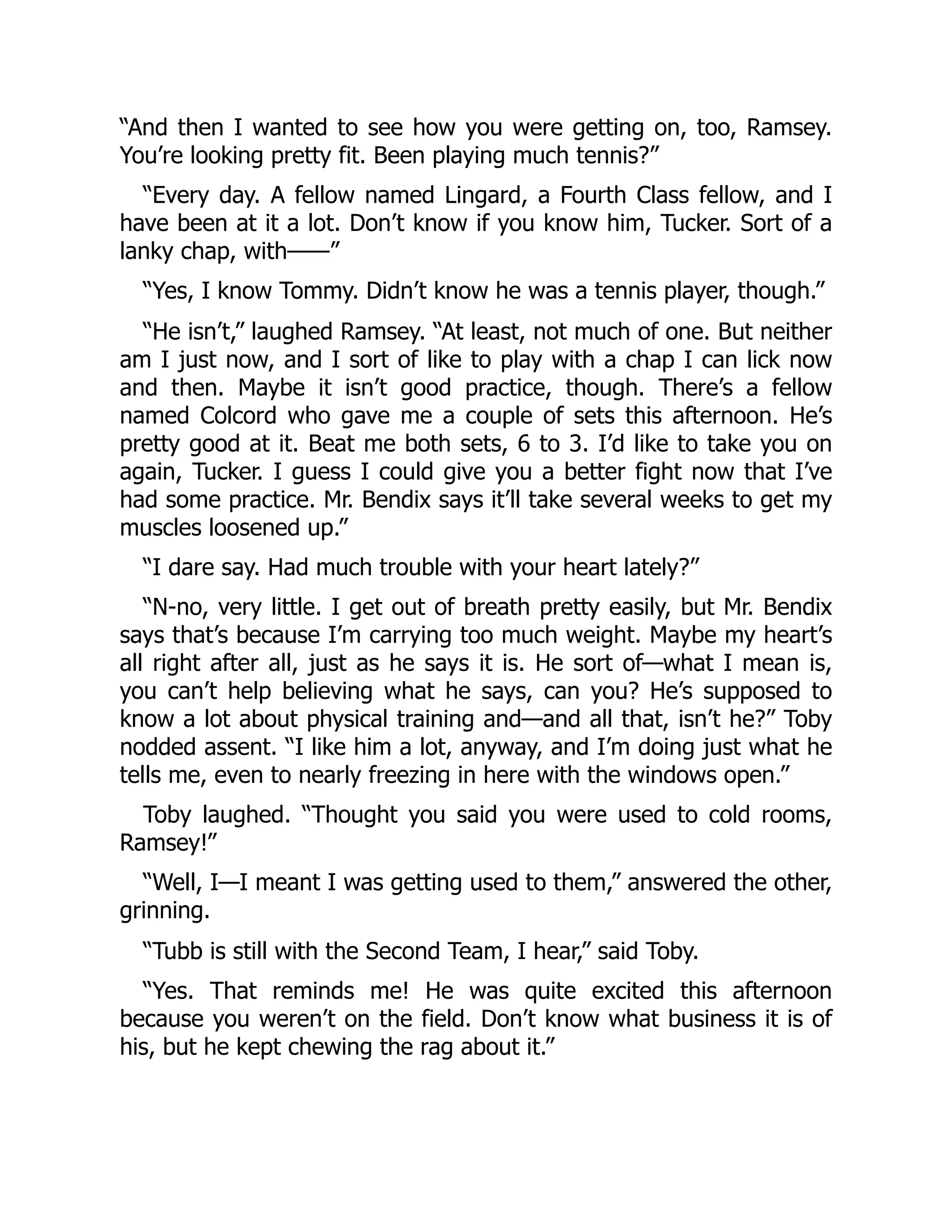 “And then I wanted to see how you were getting on, too, Ramsey.
You’re looking pretty fit. Been playing much tennis?”
“Every day. A fellow named Lingard, a Fourth Class fellow, and I
have been at it a lot. Don’t know if you know him, Tucker. Sort of a
lanky chap, with——”
“Yes, I know Tommy. Didn’t know he was a tennis player, though.”
“He isn’t,” laughed Ramsey. “At least, not much of one. But neither
am I just now, and I sort of like to play with a chap I can lick now
and then. Maybe it isn’t good practice, though. There’s a fellow
named Colcord who gave me a couple of sets this afternoon. He’s
pretty good at it. Beat me both sets, 6 to 3. I’d like to take you on
again, Tucker. I guess I could give you a better fight now that I’ve
had some practice. Mr. Bendix says it’ll take several weeks to get my
muscles loosened up.”
“I dare say. Had much trouble with your heart lately?”
“N-no, very little. I get out of breath pretty easily, but Mr. Bendix
says that’s because I’m carrying too much weight. Maybe my heart’s
all right after all, just as he says it is. He sort of—what I mean is,
you can’t help believing what he says, can you? He’s supposed to
know a lot about physical training and—and all that, isn’t he?” Toby
nodded assent. “I like him a lot, anyway, and I’m doing just what he
tells me, even to nearly freezing in here with the windows open.”
Toby laughed. “Thought you said you were used to cold rooms,
Ramsey!”
“Well, I—I meant I was getting used to them,” answered the other,
grinning.
“Tubb is still with the Second Team, I hear,” said Toby.
“Yes. That reminds me! He was quite excited this afternoon
because you weren’t on the field. Don’t know what business it is of
his, but he kept chewing the rag about it.”
 