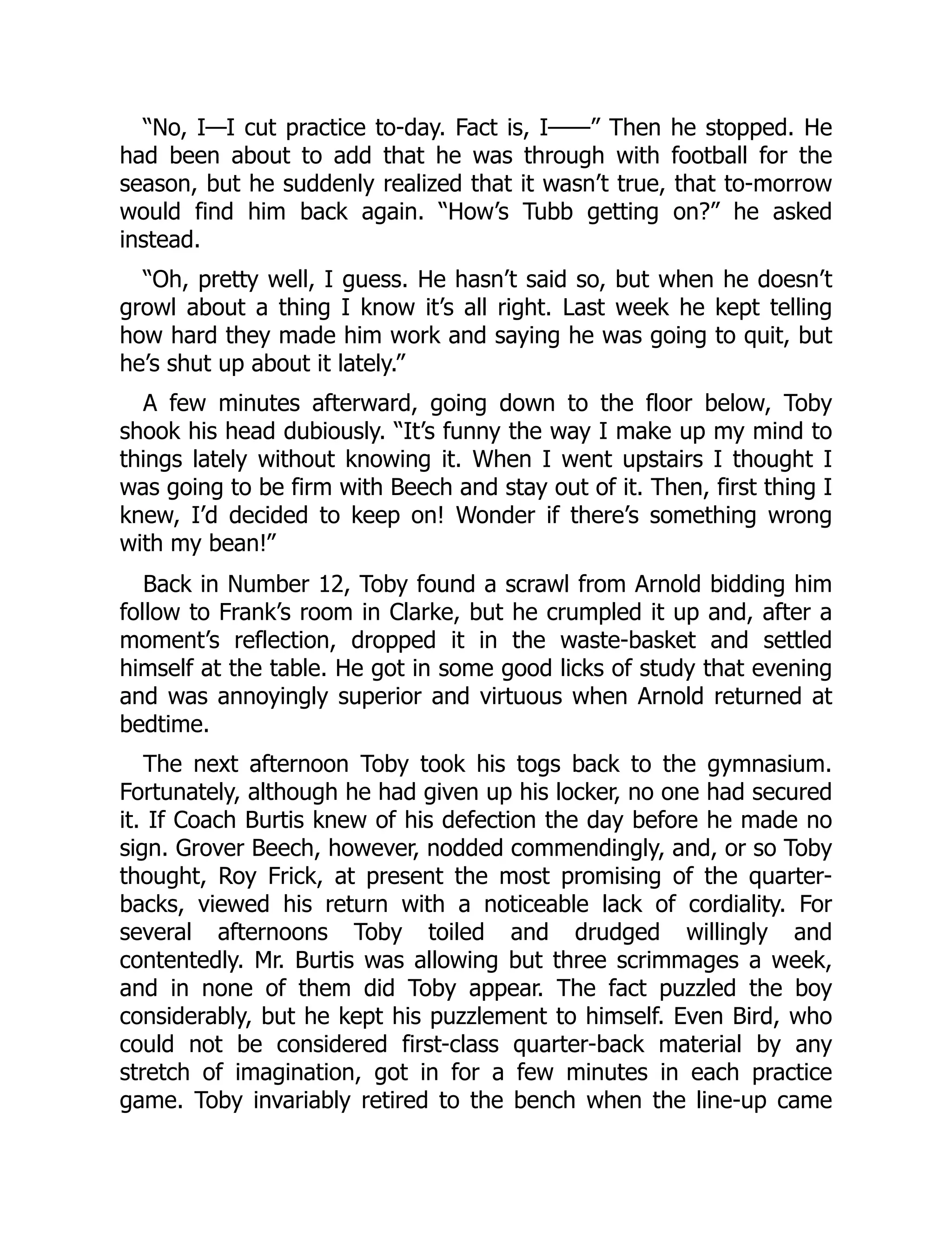 “No, I—I cut practice to-day. Fact is, I——” Then he stopped. He
had been about to add that he was through with football for the
season, but he suddenly realized that it wasn’t true, that to-morrow
would find him back again. “How’s Tubb getting on?” he asked
instead.
“Oh, pretty well, I guess. He hasn’t said so, but when he doesn’t
growl about a thing I know it’s all right. Last week he kept telling
how hard they made him work and saying he was going to quit, but
he’s shut up about it lately.”
A few minutes afterward, going down to the floor below, Toby
shook his head dubiously. “It’s funny the way I make up my mind to
things lately without knowing it. When I went upstairs I thought I
was going to be firm with Beech and stay out of it. Then, first thing I
knew, I’d decided to keep on! Wonder if there’s something wrong
with my bean!”
Back in Number 12, Toby found a scrawl from Arnold bidding him
follow to Frank’s room in Clarke, but he crumpled it up and, after a
moment’s reflection, dropped it in the waste-basket and settled
himself at the table. He got in some good licks of study that evening
and was annoyingly superior and virtuous when Arnold returned at
bedtime.
The next afternoon Toby took his togs back to the gymnasium.
Fortunately, although he had given up his locker, no one had secured
it. If Coach Burtis knew of his defection the day before he made no
sign. Grover Beech, however, nodded commendingly, and, or so Toby
thought, Roy Frick, at present the most promising of the quarter-
backs, viewed his return with a noticeable lack of cordiality. For
several afternoons Toby toiled and drudged willingly and
contentedly. Mr. Burtis was allowing but three scrimmages a week,
and in none of them did Toby appear. The fact puzzled the boy
considerably, but he kept his puzzlement to himself. Even Bird, who
could not be considered first-class quarter-back material by any
stretch of imagination, got in for a few minutes in each practice
game. Toby invariably retired to the bench when the line-up came
 