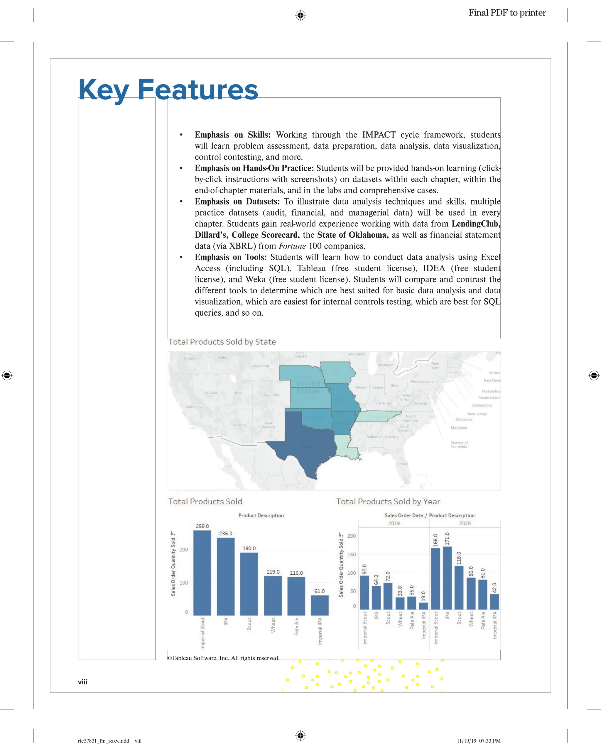 viii
ric37831_fm_i-xxv.indd viii 11/19/19 07:33 PM
• Emphasis on Skills: Working through the IMPACT cycle framework, students
will learn problem assessment, data preparation, data analysis, data visualization,
control contesting, and more.
• Emphasis on Hands-On Practice: Students will be provided hands-on learning (click-
by-click instructions with screenshots) on datasets within each chapter, within the
end-of-chapter materials, and in the labs and comprehensive cases.
• Emphasis on Datasets: To illustrate data analysis techniques and skills, multiple
practice datasets (audit, financial, and managerial data) will be used in every
chapter. Students gain real-world experience working with data from LendingClub,
Dillard’s, College Scorecard, the State of Oklahoma, as well as financial statement
data (via XBRL) from Fortune 100 companies.
• Emphasis on Tools: Students will learn how to conduct data analysis using Excel
Access (including SQL), Tableau (free student license), IDEA (free student
license), and Weka (free student license). Students will compare and contrast the
different tools to determine which are best suited for basic data analysis and data
visualization, which are easiest for internal controls testing, which are best for SQL
queries, and so on.
Key Features
©Tableau Software, Inc. All rights reserved.
Final PDF to printer
 