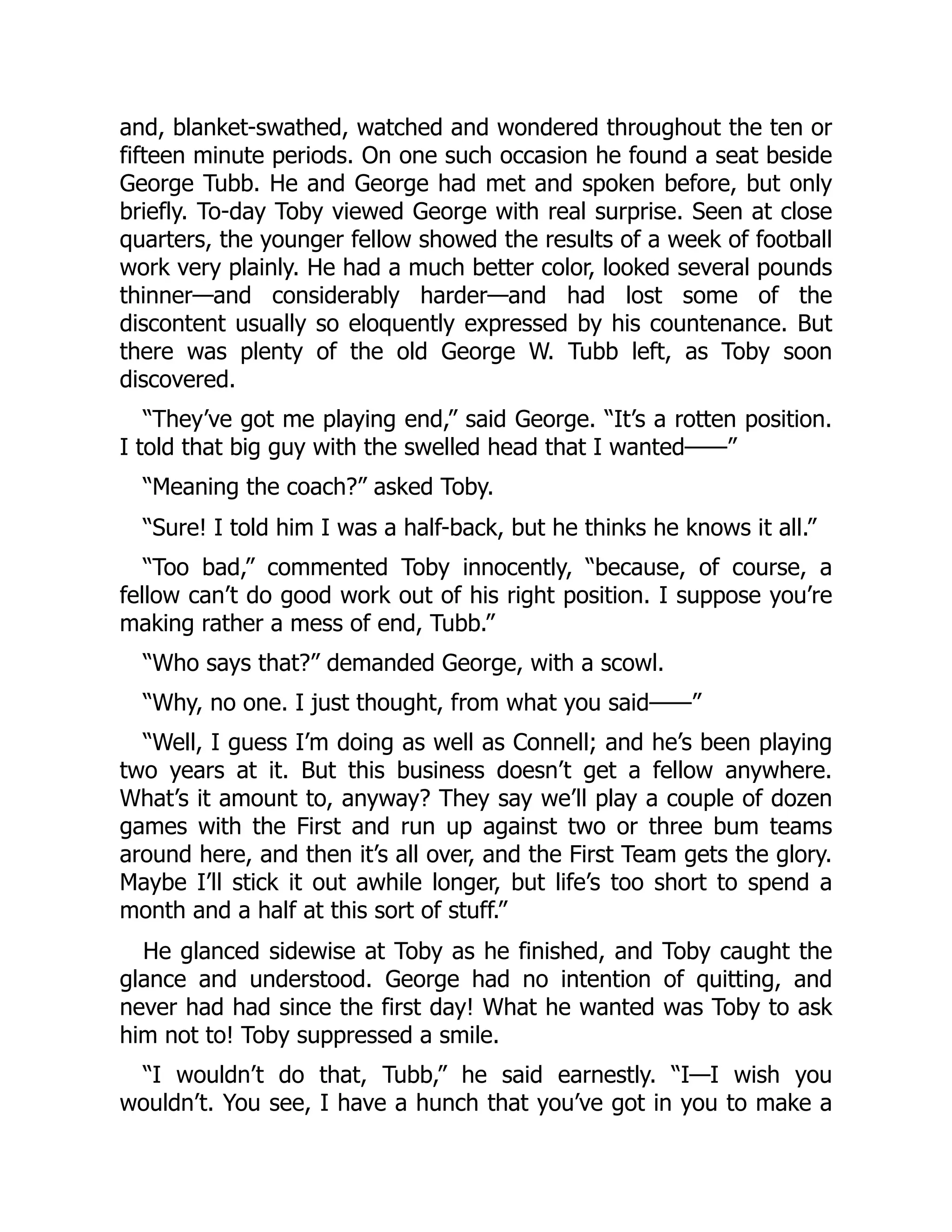 and, blanket-swathed, watched and wondered throughout the ten or
fifteen minute periods. On one such occasion he found a seat beside
George Tubb. He and George had met and spoken before, but only
briefly. To-day Toby viewed George with real surprise. Seen at close
quarters, the younger fellow showed the results of a week of football
work very plainly. He had a much better color, looked several pounds
thinner—and considerably harder—and had lost some of the
discontent usually so eloquently expressed by his countenance. But
there was plenty of the old George W. Tubb left, as Toby soon
discovered.
“They’ve got me playing end,” said George. “It’s a rotten position.
I told that big guy with the swelled head that I wanted——”
“Meaning the coach?” asked Toby.
“Sure! I told him I was a half-back, but he thinks he knows it all.”
“Too bad,” commented Toby innocently, “because, of course, a
fellow can’t do good work out of his right position. I suppose you’re
making rather a mess of end, Tubb.”
“Who says that?” demanded George, with a scowl.
“Why, no one. I just thought, from what you said——”
“Well, I guess I’m doing as well as Connell; and he’s been playing
two years at it. But this business doesn’t get a fellow anywhere.
What’s it amount to, anyway? They say we’ll play a couple of dozen
games with the First and run up against two or three bum teams
around here, and then it’s all over, and the First Team gets the glory.
Maybe I’ll stick it out awhile longer, but life’s too short to spend a
month and a half at this sort of stuff.”
He glanced sidewise at Toby as he finished, and Toby caught the
glance and understood. George had no intention of quitting, and
never had had since the first day! What he wanted was Toby to ask
him not to! Toby suppressed a smile.
“I wouldn’t do that, Tubb,” he said earnestly. “I—I wish you
wouldn’t. You see, I have a hunch that you’ve got in you to make a
 