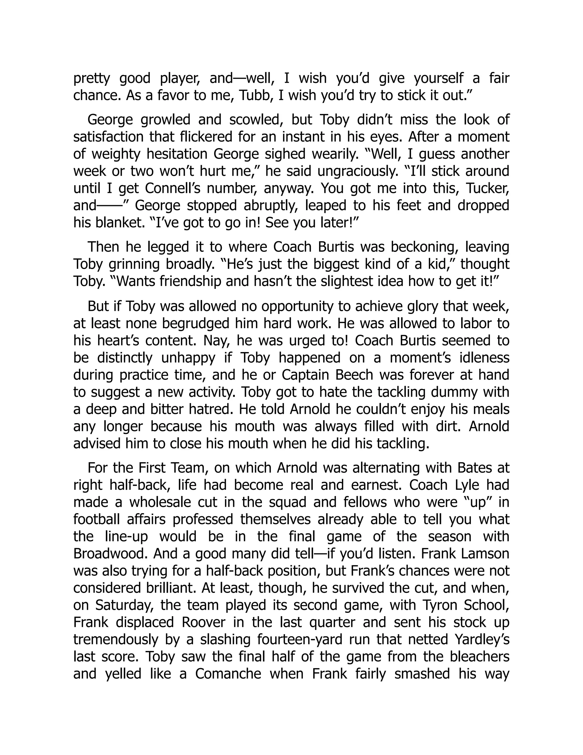 pretty good player, and—well, I wish you’d give yourself a fair
chance. As a favor to me, Tubb, I wish you’d try to stick it out.”
George growled and scowled, but Toby didn’t miss the look of
satisfaction that flickered for an instant in his eyes. After a moment
of weighty hesitation George sighed wearily. “Well, I guess another
week or two won’t hurt me,” he said ungraciously. “I’ll stick around
until I get Connell’s number, anyway. You got me into this, Tucker,
and——” George stopped abruptly, leaped to his feet and dropped
his blanket. “I’ve got to go in! See you later!”
Then he legged it to where Coach Burtis was beckoning, leaving
Toby grinning broadly. “He’s just the biggest kind of a kid,” thought
Toby. “Wants friendship and hasn’t the slightest idea how to get it!”
But if Toby was allowed no opportunity to achieve glory that week,
at least none begrudged him hard work. He was allowed to labor to
his heart’s content. Nay, he was urged to! Coach Burtis seemed to
be distinctly unhappy if Toby happened on a moment’s idleness
during practice time, and he or Captain Beech was forever at hand
to suggest a new activity. Toby got to hate the tackling dummy with
a deep and bitter hatred. He told Arnold he couldn’t enjoy his meals
any longer because his mouth was always filled with dirt. Arnold
advised him to close his mouth when he did his tackling.
For the First Team, on which Arnold was alternating with Bates at
right half-back, life had become real and earnest. Coach Lyle had
made a wholesale cut in the squad and fellows who were “up” in
football affairs professed themselves already able to tell you what
the line-up would be in the final game of the season with
Broadwood. And a good many did tell—if you’d listen. Frank Lamson
was also trying for a half-back position, but Frank’s chances were not
considered brilliant. At least, though, he survived the cut, and when,
on Saturday, the team played its second game, with Tyron School,
Frank displaced Roover in the last quarter and sent his stock up
tremendously by a slashing fourteen-yard run that netted Yardley’s
last score. Toby saw the final half of the game from the bleachers
and yelled like a Comanche when Frank fairly smashed his way
 