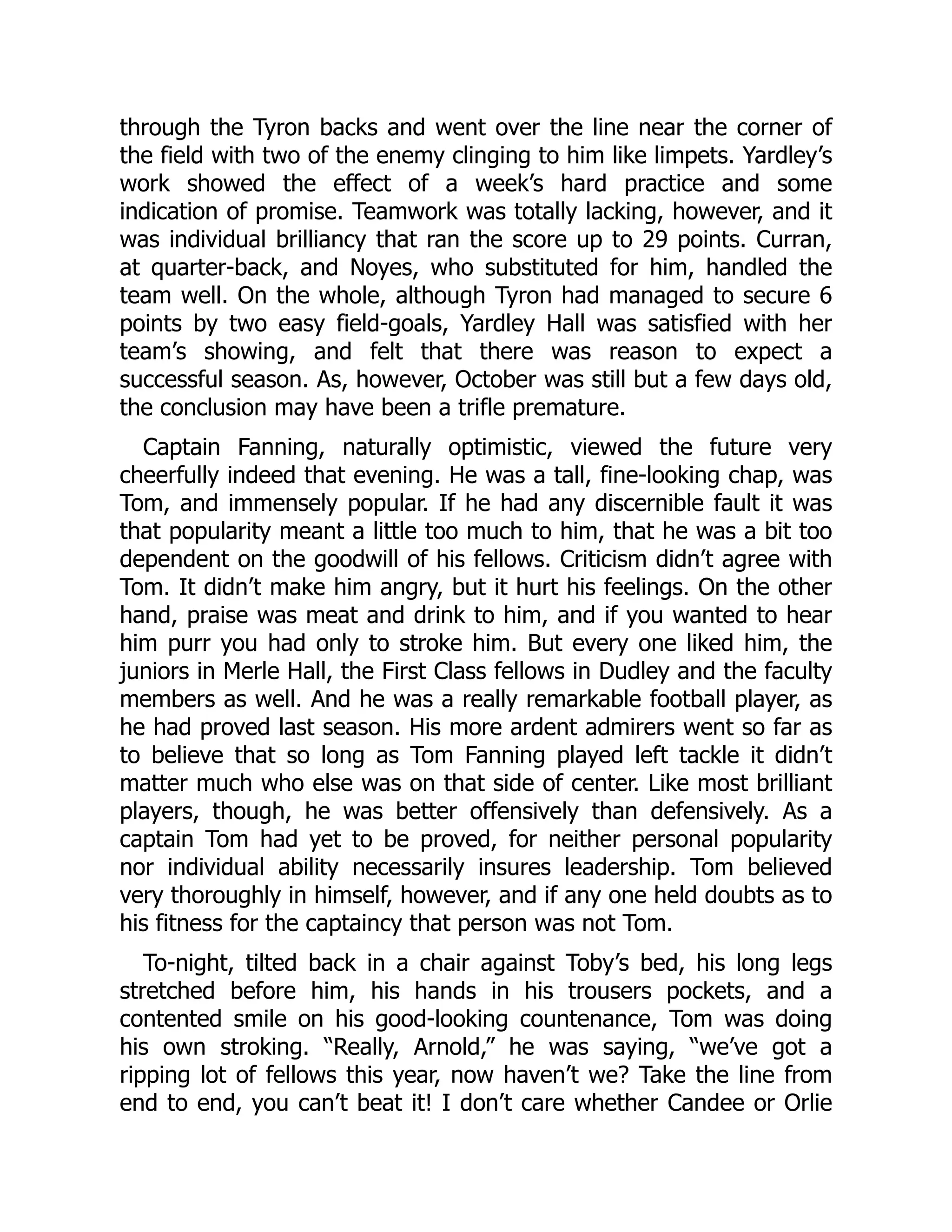 through the Tyron backs and went over the line near the corner of
the field with two of the enemy clinging to him like limpets. Yardley’s
work showed the effect of a week’s hard practice and some
indication of promise. Teamwork was totally lacking, however, and it
was individual brilliancy that ran the score up to 29 points. Curran,
at quarter-back, and Noyes, who substituted for him, handled the
team well. On the whole, although Tyron had managed to secure 6
points by two easy field-goals, Yardley Hall was satisfied with her
team’s showing, and felt that there was reason to expect a
successful season. As, however, October was still but a few days old,
the conclusion may have been a trifle premature.
Captain Fanning, naturally optimistic, viewed the future very
cheerfully indeed that evening. He was a tall, fine-looking chap, was
Tom, and immensely popular. If he had any discernible fault it was
that popularity meant a little too much to him, that he was a bit too
dependent on the goodwill of his fellows. Criticism didn’t agree with
Tom. It didn’t make him angry, but it hurt his feelings. On the other
hand, praise was meat and drink to him, and if you wanted to hear
him purr you had only to stroke him. But every one liked him, the
juniors in Merle Hall, the First Class fellows in Dudley and the faculty
members as well. And he was a really remarkable football player, as
he had proved last season. His more ardent admirers went so far as
to believe that so long as Tom Fanning played left tackle it didn’t
matter much who else was on that side of center. Like most brilliant
players, though, he was better offensively than defensively. As a
captain Tom had yet to be proved, for neither personal popularity
nor individual ability necessarily insures leadership. Tom believed
very thoroughly in himself, however, and if any one held doubts as to
his fitness for the captaincy that person was not Tom.
To-night, tilted back in a chair against Toby’s bed, his long legs
stretched before him, his hands in his trousers pockets, and a
contented smile on his good-looking countenance, Tom was doing
his own stroking. “Really, Arnold,” he was saying, “we’ve got a
ripping lot of fellows this year, now haven’t we? Take the line from
end to end, you can’t beat it! I don’t care whether Candee or Orlie
 