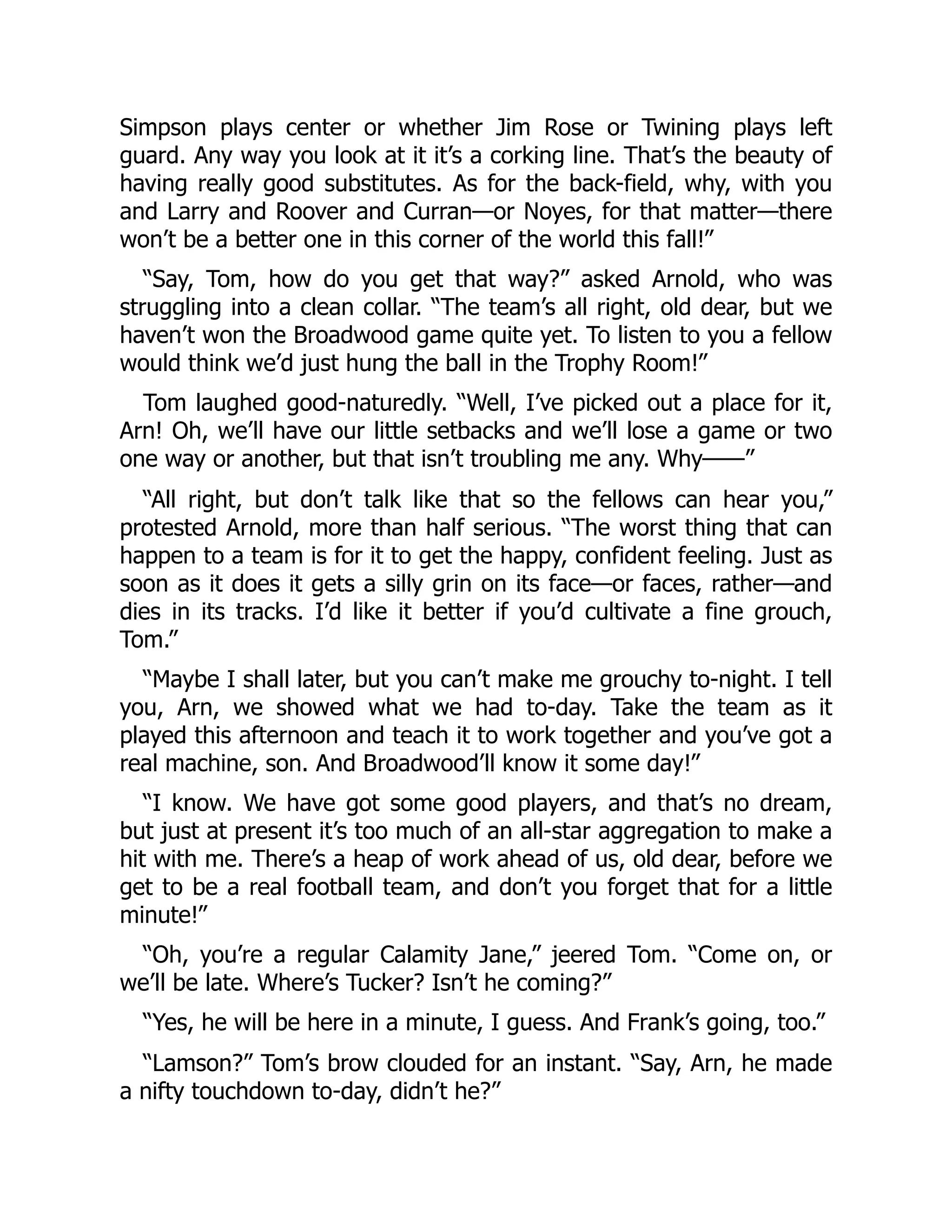 Simpson plays center or whether Jim Rose or Twining plays left
guard. Any way you look at it it’s a corking line. That’s the beauty of
having really good substitutes. As for the back-field, why, with you
and Larry and Roover and Curran—or Noyes, for that matter—there
won’t be a better one in this corner of the world this fall!”
“Say, Tom, how do you get that way?” asked Arnold, who was
struggling into a clean collar. “The team’s all right, old dear, but we
haven’t won the Broadwood game quite yet. To listen to you a fellow
would think we’d just hung the ball in the Trophy Room!”
Tom laughed good-naturedly. “Well, I’ve picked out a place for it,
Arn! Oh, we’ll have our little setbacks and we’ll lose a game or two
one way or another, but that isn’t troubling me any. Why——”
“All right, but don’t talk like that so the fellows can hear you,”
protested Arnold, more than half serious. “The worst thing that can
happen to a team is for it to get the happy, confident feeling. Just as
soon as it does it gets a silly grin on its face—or faces, rather—and
dies in its tracks. I’d like it better if you’d cultivate a fine grouch,
Tom.”
“Maybe I shall later, but you can’t make me grouchy to-night. I tell
you, Arn, we showed what we had to-day. Take the team as it
played this afternoon and teach it to work together and you’ve got a
real machine, son. And Broadwood’ll know it some day!”
“I know. We have got some good players, and that’s no dream,
but just at present it’s too much of an all-star aggregation to make a
hit with me. There’s a heap of work ahead of us, old dear, before we
get to be a real football team, and don’t you forget that for a little
minute!”
“Oh, you’re a regular Calamity Jane,” jeered Tom. “Come on, or
we’ll be late. Where’s Tucker? Isn’t he coming?”
“Yes, he will be here in a minute, I guess. And Frank’s going, too.”
“Lamson?” Tom’s brow clouded for an instant. “Say, Arn, he made
a nifty touchdown to-day, didn’t he?”
 