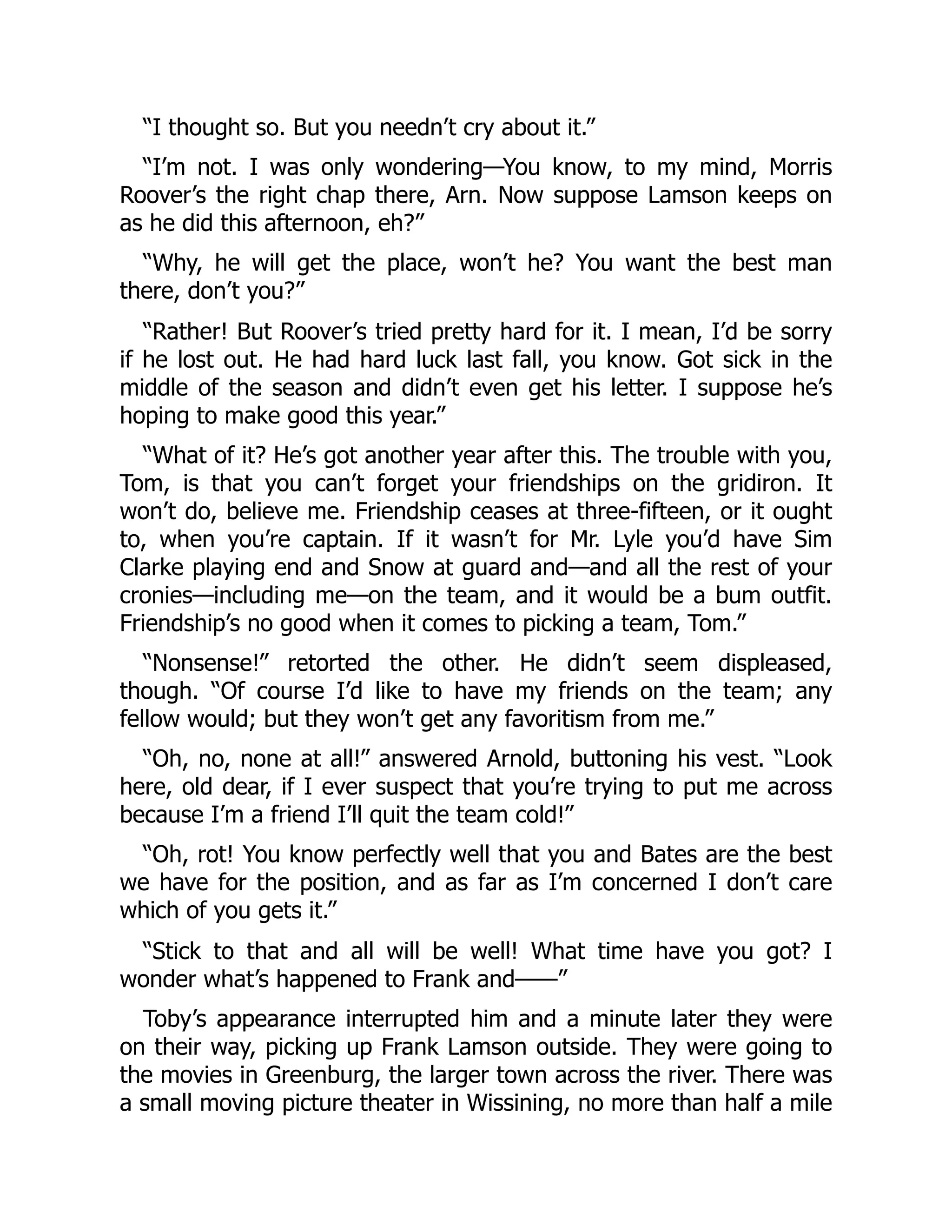 “I thought so. But you needn’t cry about it.”
“I’m not. I was only wondering—You know, to my mind, Morris
Roover’s the right chap there, Arn. Now suppose Lamson keeps on
as he did this afternoon, eh?”
“Why, he will get the place, won’t he? You want the best man
there, don’t you?”
“Rather! But Roover’s tried pretty hard for it. I mean, I’d be sorry
if he lost out. He had hard luck last fall, you know. Got sick in the
middle of the season and didn’t even get his letter. I suppose he’s
hoping to make good this year.”
“What of it? He’s got another year after this. The trouble with you,
Tom, is that you can’t forget your friendships on the gridiron. It
won’t do, believe me. Friendship ceases at three-fifteen, or it ought
to, when you’re captain. If it wasn’t for Mr. Lyle you’d have Sim
Clarke playing end and Snow at guard and—and all the rest of your
cronies—including me—on the team, and it would be a bum outfit.
Friendship’s no good when it comes to picking a team, Tom.”
“Nonsense!” retorted the other. He didn’t seem displeased,
though. “Of course I’d like to have my friends on the team; any
fellow would; but they won’t get any favoritism from me.”
“Oh, no, none at all!” answered Arnold, buttoning his vest. “Look
here, old dear, if I ever suspect that you’re trying to put me across
because I’m a friend I’ll quit the team cold!”
“Oh, rot! You know perfectly well that you and Bates are the best
we have for the position, and as far as I’m concerned I don’t care
which of you gets it.”
“Stick to that and all will be well! What time have you got? I
wonder what’s happened to Frank and——”
Toby’s appearance interrupted him and a minute later they were
on their way, picking up Frank Lamson outside. They were going to
the movies in Greenburg, the larger town across the river. There was
a small moving picture theater in Wissining, no more than half a mile
 