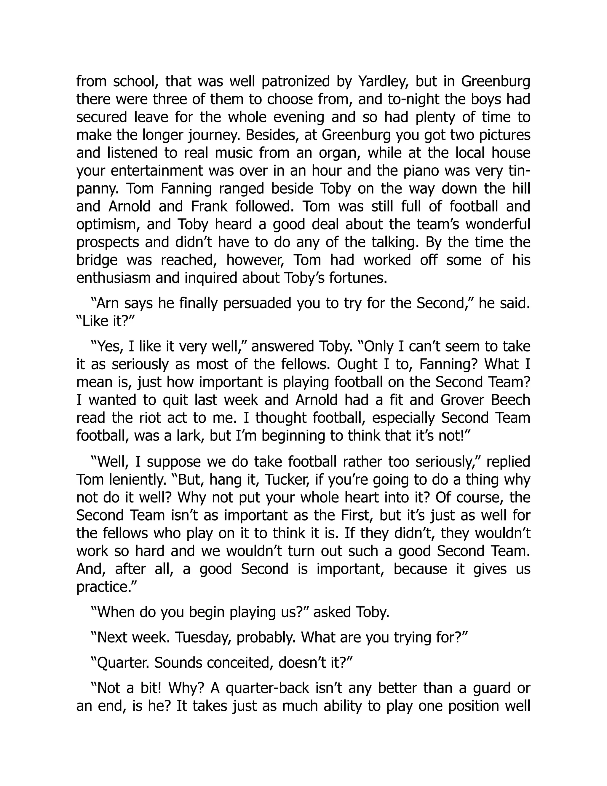 from school, that was well patronized by Yardley, but in Greenburg
there were three of them to choose from, and to-night the boys had
secured leave for the whole evening and so had plenty of time to
make the longer journey. Besides, at Greenburg you got two pictures
and listened to real music from an organ, while at the local house
your entertainment was over in an hour and the piano was very tin-
panny. Tom Fanning ranged beside Toby on the way down the hill
and Arnold and Frank followed. Tom was still full of football and
optimism, and Toby heard a good deal about the team’s wonderful
prospects and didn’t have to do any of the talking. By the time the
bridge was reached, however, Tom had worked off some of his
enthusiasm and inquired about Toby’s fortunes.
“Arn says he finally persuaded you to try for the Second,” he said.
“Like it?”
“Yes, I like it very well,” answered Toby. “Only I can’t seem to take
it as seriously as most of the fellows. Ought I to, Fanning? What I
mean is, just how important is playing football on the Second Team?
I wanted to quit last week and Arnold had a fit and Grover Beech
read the riot act to me. I thought football, especially Second Team
football, was a lark, but I’m beginning to think that it’s not!”
“Well, I suppose we do take football rather too seriously,” replied
Tom leniently. “But, hang it, Tucker, if you’re going to do a thing why
not do it well? Why not put your whole heart into it? Of course, the
Second Team isn’t as important as the First, but it’s just as well for
the fellows who play on it to think it is. If they didn’t, they wouldn’t
work so hard and we wouldn’t turn out such a good Second Team.
And, after all, a good Second is important, because it gives us
practice.”
“When do you begin playing us?” asked Toby.
“Next week. Tuesday, probably. What are you trying for?”
“Quarter. Sounds conceited, doesn’t it?”
“Not a bit! Why? A quarter-back isn’t any better than a guard or
an end, is he? It takes just as much ability to play one position well
 