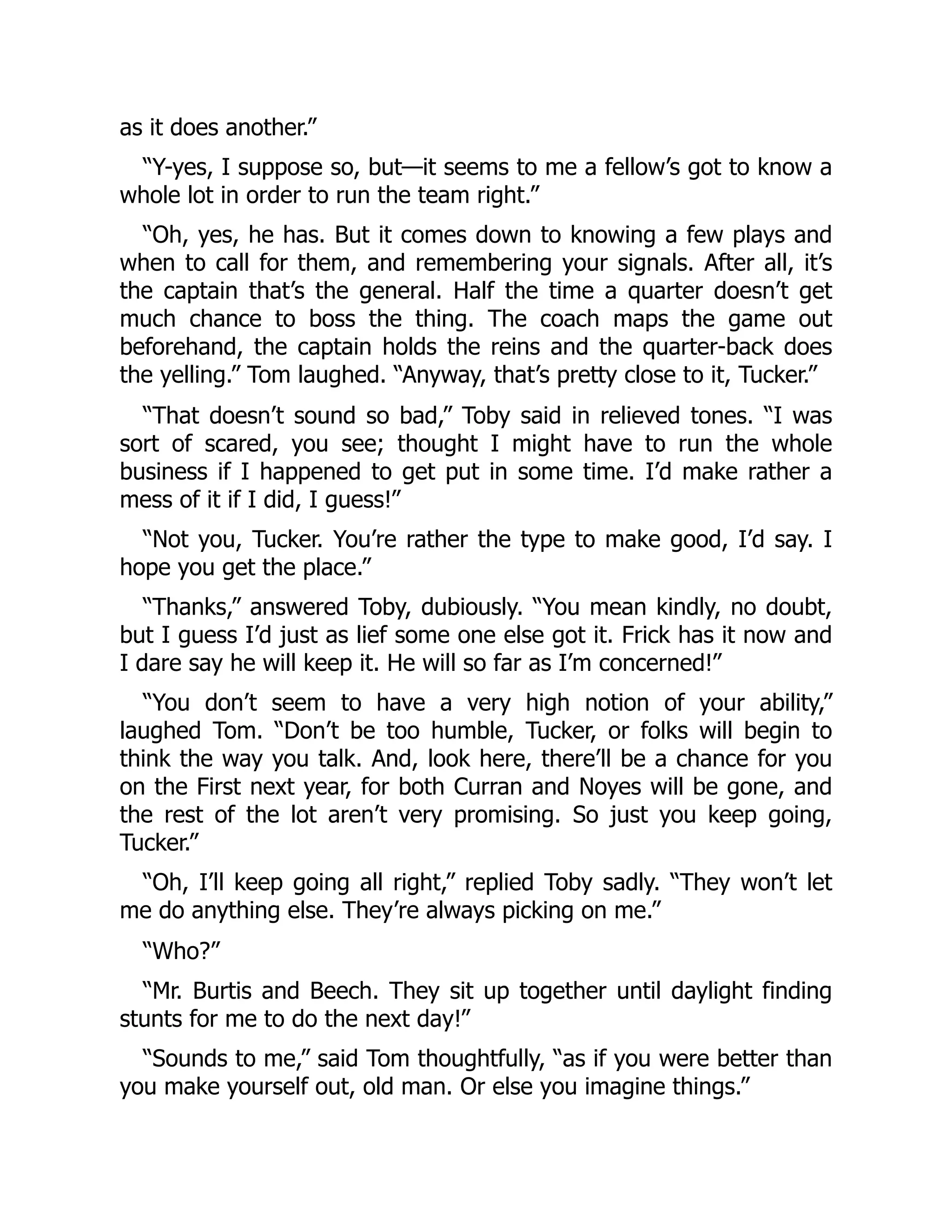 as it does another.”
“Y-yes, I suppose so, but—it seems to me a fellow’s got to know a
whole lot in order to run the team right.”
“Oh, yes, he has. But it comes down to knowing a few plays and
when to call for them, and remembering your signals. After all, it’s
the captain that’s the general. Half the time a quarter doesn’t get
much chance to boss the thing. The coach maps the game out
beforehand, the captain holds the reins and the quarter-back does
the yelling.” Tom laughed. “Anyway, that’s pretty close to it, Tucker.”
“That doesn’t sound so bad,” Toby said in relieved tones. “I was
sort of scared, you see; thought I might have to run the whole
business if I happened to get put in some time. I’d make rather a
mess of it if I did, I guess!”
“Not you, Tucker. You’re rather the type to make good, I’d say. I
hope you get the place.”
“Thanks,” answered Toby, dubiously. “You mean kindly, no doubt,
but I guess I’d just as lief some one else got it. Frick has it now and
I dare say he will keep it. He will so far as I’m concerned!”
“You don’t seem to have a very high notion of your ability,”
laughed Tom. “Don’t be too humble, Tucker, or folks will begin to
think the way you talk. And, look here, there’ll be a chance for you
on the First next year, for both Curran and Noyes will be gone, and
the rest of the lot aren’t very promising. So just you keep going,
Tucker.”
“Oh, I’ll keep going all right,” replied Toby sadly. “They won’t let
me do anything else. They’re always picking on me.”
“Who?”
“Mr. Burtis and Beech. They sit up together until daylight finding
stunts for me to do the next day!”
“Sounds to me,” said Tom thoughtfully, “as if you were better than
you make yourself out, old man. Or else you imagine things.”
 