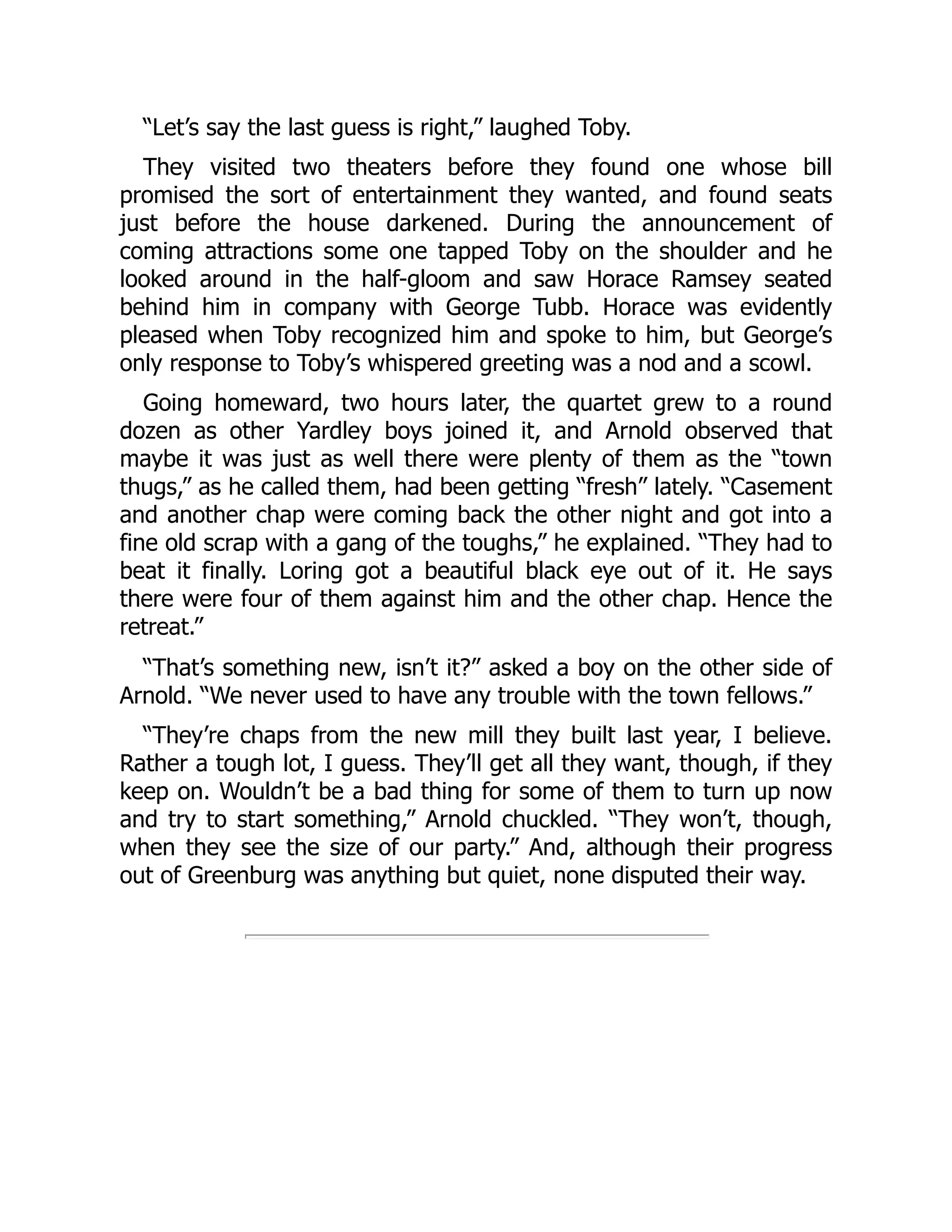 “Let’s say the last guess is right,” laughed Toby.
They visited two theaters before they found one whose bill
promised the sort of entertainment they wanted, and found seats
just before the house darkened. During the announcement of
coming attractions some one tapped Toby on the shoulder and he
looked around in the half-gloom and saw Horace Ramsey seated
behind him in company with George Tubb. Horace was evidently
pleased when Toby recognized him and spoke to him, but George’s
only response to Toby’s whispered greeting was a nod and a scowl.
Going homeward, two hours later, the quartet grew to a round
dozen as other Yardley boys joined it, and Arnold observed that
maybe it was just as well there were plenty of them as the “town
thugs,” as he called them, had been getting “fresh” lately. “Casement
and another chap were coming back the other night and got into a
fine old scrap with a gang of the toughs,” he explained. “They had to
beat it finally. Loring got a beautiful black eye out of it. He says
there were four of them against him and the other chap. Hence the
retreat.”
“That’s something new, isn’t it?” asked a boy on the other side of
Arnold. “We never used to have any trouble with the town fellows.”
“They’re chaps from the new mill they built last year, I believe.
Rather a tough lot, I guess. They’ll get all they want, though, if they
keep on. Wouldn’t be a bad thing for some of them to turn up now
and try to start something,” Arnold chuckled. “They won’t, though,
when they see the size of our party.” And, although their progress
out of Greenburg was anything but quiet, none disputed their way.
 