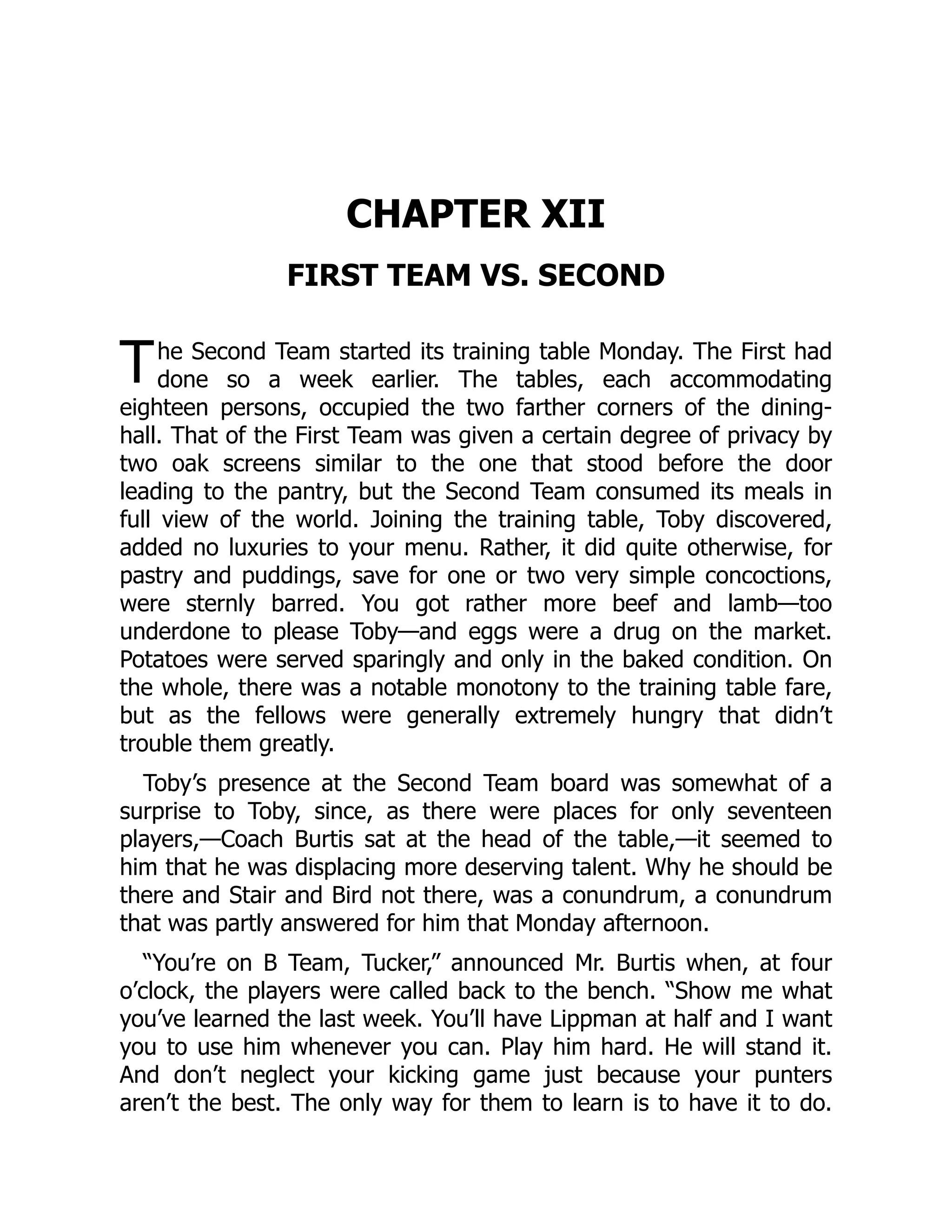 T
CHAPTER XII
FIRST TEAM VS. SECOND
he Second Team started its training table Monday. The First had
done so a week earlier. The tables, each accommodating
eighteen persons, occupied the two farther corners of the dining-
hall. That of the First Team was given a certain degree of privacy by
two oak screens similar to the one that stood before the door
leading to the pantry, but the Second Team consumed its meals in
full view of the world. Joining the training table, Toby discovered,
added no luxuries to your menu. Rather, it did quite otherwise, for
pastry and puddings, save for one or two very simple concoctions,
were sternly barred. You got rather more beef and lamb—too
underdone to please Toby—and eggs were a drug on the market.
Potatoes were served sparingly and only in the baked condition. On
the whole, there was a notable monotony to the training table fare,
but as the fellows were generally extremely hungry that didn’t
trouble them greatly.
Toby’s presence at the Second Team board was somewhat of a
surprise to Toby, since, as there were places for only seventeen
players,—Coach Burtis sat at the head of the table,—it seemed to
him that he was displacing more deserving talent. Why he should be
there and Stair and Bird not there, was a conundrum, a conundrum
that was partly answered for him that Monday afternoon.
“You’re on B Team, Tucker,” announced Mr. Burtis when, at four
o’clock, the players were called back to the bench. “Show me what
you’ve learned the last week. You’ll have Lippman at half and I want
you to use him whenever you can. Play him hard. He will stand it.
And don’t neglect your kicking game just because your punters
aren’t the best. The only way for them to learn is to have it to do.
 