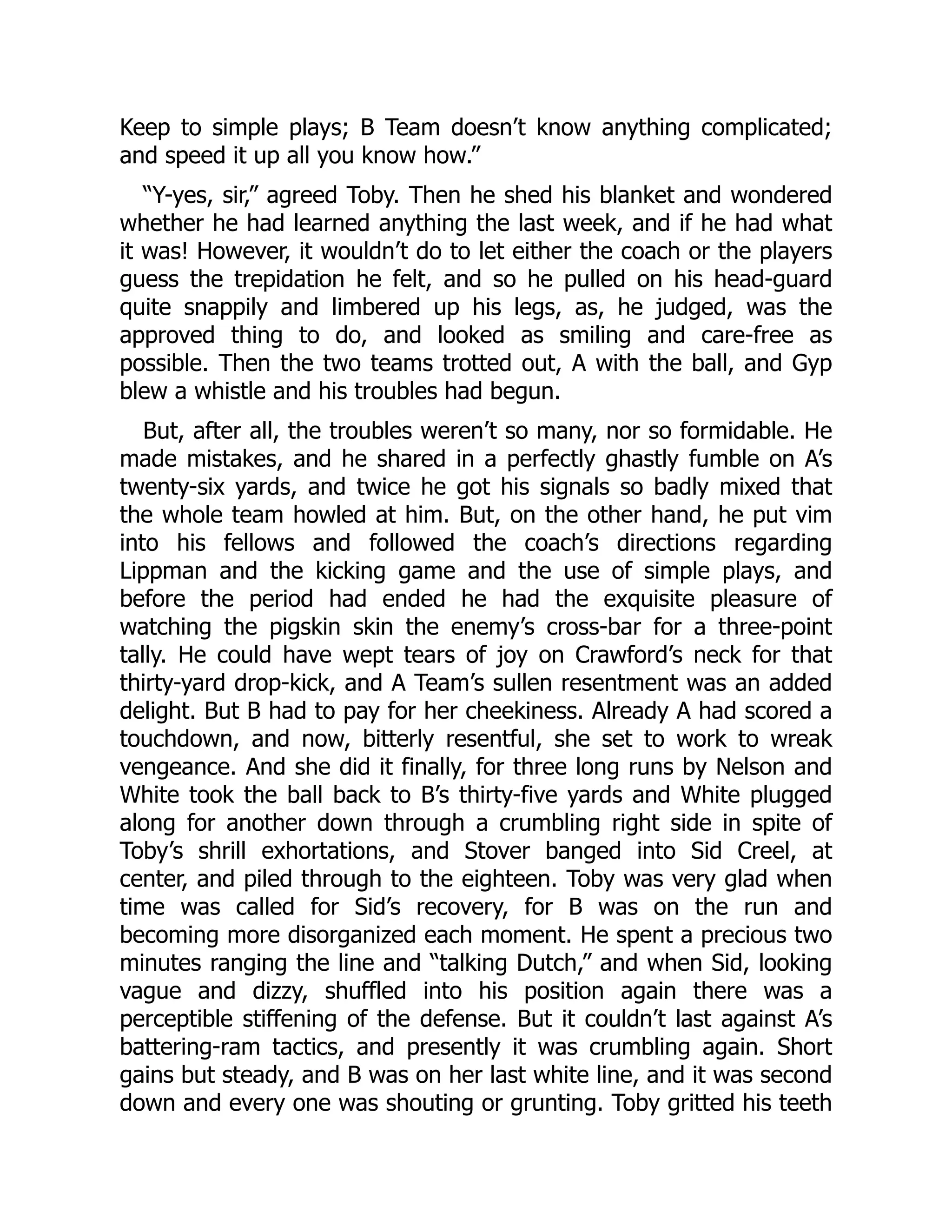 Keep to simple plays; B Team doesn’t know anything complicated;
and speed it up all you know how.”
“Y-yes, sir,” agreed Toby. Then he shed his blanket and wondered
whether he had learned anything the last week, and if he had what
it was! However, it wouldn’t do to let either the coach or the players
guess the trepidation he felt, and so he pulled on his head-guard
quite snappily and limbered up his legs, as, he judged, was the
approved thing to do, and looked as smiling and care-free as
possible. Then the two teams trotted out, A with the ball, and Gyp
blew a whistle and his troubles had begun.
But, after all, the troubles weren’t so many, nor so formidable. He
made mistakes, and he shared in a perfectly ghastly fumble on A’s
twenty-six yards, and twice he got his signals so badly mixed that
the whole team howled at him. But, on the other hand, he put vim
into his fellows and followed the coach’s directions regarding
Lippman and the kicking game and the use of simple plays, and
before the period had ended he had the exquisite pleasure of
watching the pigskin skin the enemy’s cross-bar for a three-point
tally. He could have wept tears of joy on Crawford’s neck for that
thirty-yard drop-kick, and A Team’s sullen resentment was an added
delight. But B had to pay for her cheekiness. Already A had scored a
touchdown, and now, bitterly resentful, she set to work to wreak
vengeance. And she did it finally, for three long runs by Nelson and
White took the ball back to B’s thirty-five yards and White plugged
along for another down through a crumbling right side in spite of
Toby’s shrill exhortations, and Stover banged into Sid Creel, at
center, and piled through to the eighteen. Toby was very glad when
time was called for Sid’s recovery, for B was on the run and
becoming more disorganized each moment. He spent a precious two
minutes ranging the line and “talking Dutch,” and when Sid, looking
vague and dizzy, shuffled into his position again there was a
perceptible stiffening of the defense. But it couldn’t last against A’s
battering-ram tactics, and presently it was crumbling again. Short
gains but steady, and B was on her last white line, and it was second
down and every one was shouting or grunting. Toby gritted his teeth
 