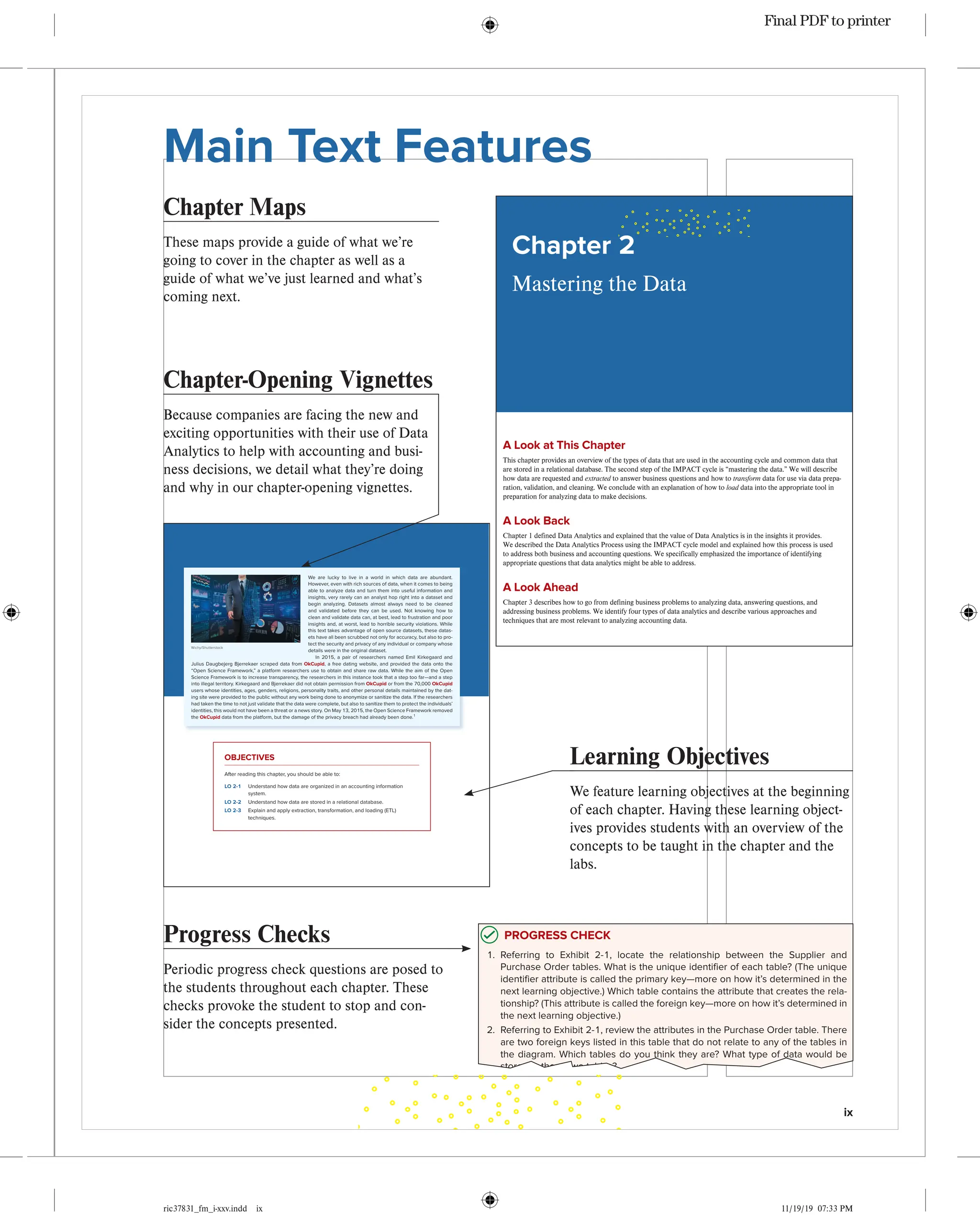 ix
ric37831_fm_i-xxv.indd ix 11/19/19 07:33 PM
Main Text Features Confirming Pages
38
ric37831_ch02_038-091.indd 38 09/03/1904:17PM
A Look at This Chapter
Thischapterprovidesanoverviewofthetypesofdatathatareusedintheaccountingcycleandcommondatathat
arestoredinarelationaldatabase.ThesecondstepoftheIMPACTcycleis“masteringthedata.”Wewilldescribe
howdataarerequestedandextractedtoanswerbusinessquestionsandhowtotransformdataforuseviadataprepa-
ration,validation,andcleaning.Weconcludewithanexplanationofhowtoloaddataintothe
appropriatetoolin
preparationforanalyzingdatatomakedecisions.
A Look Back
Chapter1definedDataAnalyticsandexplainedthatthevalueofDataAnalyticsisintheinsightsitprovides.
WedescribedtheDataAnalyticsProcessusingtheIMPACTcyclemodelandexplainedhowthisprocessisused
toaddressbothbusinessandaccountingquestions.Wespecificallyemphasizedtheimportanceofidentifying

appropriatequestionsthatdataanalyticsmightbeabletoaddress.
A Look Ahead
Chapter3describeshowtogofromdefiningbusinessproblemstoanalyzingdata,answeringquestions,and

addressingbusinessproblems.Weidentifyfourtypesofdataanalyticsanddescribevariousapproachesand

techniquesthataremostrelevanttoanalyzingaccountingdata.
MasteringtheData
Chapter 2
Chapter Maps
These maps provide a guide of what we’re
going to cover in the chapter as well as a
guide of what we’ve just learned and what’s
coming next.
Confirming Pages
44 Chapter 2 Mastering the Data
DATA DICTIONARIES
PROGRESS CHECK
1. Referring to Exhibit 2-1, locate the relationship between the Supplier and
Purchase Order tables. What is the unique identifier of each table? (The unique
identifier attribute is called the primary key—more on how it’s determined in the
next learning objective.) Which table contains the attribute that creates the rela-
tionship? (This attribute is called the foreign key—more on how it’s determined in
the next learning objective.)
2. Referring to Exhibit 2-1, review the attributes in the Purchase Order table. There
are two foreign keys listed in this table that do not relate to any of the tables in
the diagram. Which tables do you think they are? What type of data would be
stored in those two tables?
3. Refer to the two tables that you identified in Progress Check 2 above that would
relate to the Purchase Order table, but are not pictured in this diagram. Draw
a sketch of what the UML Class Diagram would look like if those tables were
included. Draw the two classes to represent the two tables (i.e., rectangles), the
relationships that should exist, and identify the Primary Keys for the two new
tables.
Progress Checks
Periodic progress check questions are posed to
the students throughout each chapter. These
checks provoke the student to stop and con-
sider the concepts presented.
Chapter-Opening Vignettes
Because companies are facing the new and
exciting opportunities with their use of Data
Analytics to help with accounting and busi-
ness decisions, we detail what they’re doing
and why in our chapter-opening vignettes.
Confirming Pages
39
ric37831_ch02_038-091.indd 39 09/03/1904:17PM
We are lucky to live in a world in which data are abundant.
However, even with rich sources of data, when it comes to being
able to analyze data and turn them into useful information and
insights, very rarely can an analyst hop right into a dataset and
begin analyzing. Datasets almost always need to be cleaned
and validated before they can be used. Not knowing how to
clean and validate data can, at best, lead to frustration and poor
insights and, at worst, lead to horrible security violations. While
this text takes advantage of open source datasets, these datas-
ets have all been scrubbed not only for accuracy, but also to pro-
tect the security and privacy of any individual or company whose
details were in the original dataset.
In 2015, a pair of researchers named Emil Kirkegaard and
Julius Daugbejerg Bjerrekaer scraped data from OkCupid, a free dating website, and provided the data onto the
“Open Science Framework,” a platform researchers use to obtain and share raw data. While the aim of the Open
Science Framework is to increase transparency, the researchers in this instance took that a step too far—and a step
into illegal territory. Kirkegaard and Bjerrekaer did not obtain permission from OkCupid or from the 70,000 OkCupid
users whose identities, ages, genders, religions, personality traits, and other personal details maintained by the dat-
ing site were provided to the public without any work being done to anonymize or sanitize the data. If the researchers
had taken the time to not just validate that the data were complete, but also to sanitize them to protect the individuals’
identities, this would not have been a threat or a news story. On May 13, 2015, the Open Science Framework removed
the OkCupid data from the platform, but the damage of the privacy breach had already been done.1
1
B. Resnick, “Researchers Just Released Profile Data on 70,000 OkCupid Users without Permission,”
2016, http://www.vox.com/2016/5/12/11666116/70000-okcupid-users-data-release (accessed
October 31, 2016).
OBJECTIVES
After reading this chapter, you should be able to:
LO 2-1 Understand how data are organized in an accounting information
system.
LO 2-2 Understand how data are stored in a relational database.
LO 2-3 Explain and apply extraction, transformation, and loading (ETL)
techniques.
Wichy/Shutterstock
Learning Objectives
We feature learning objectives at the beginning
of each chapter. Having these learning object-
ives provides students with an overview of the
concepts to be taught in the chapter and the
labs.
Final PDF to printer
 