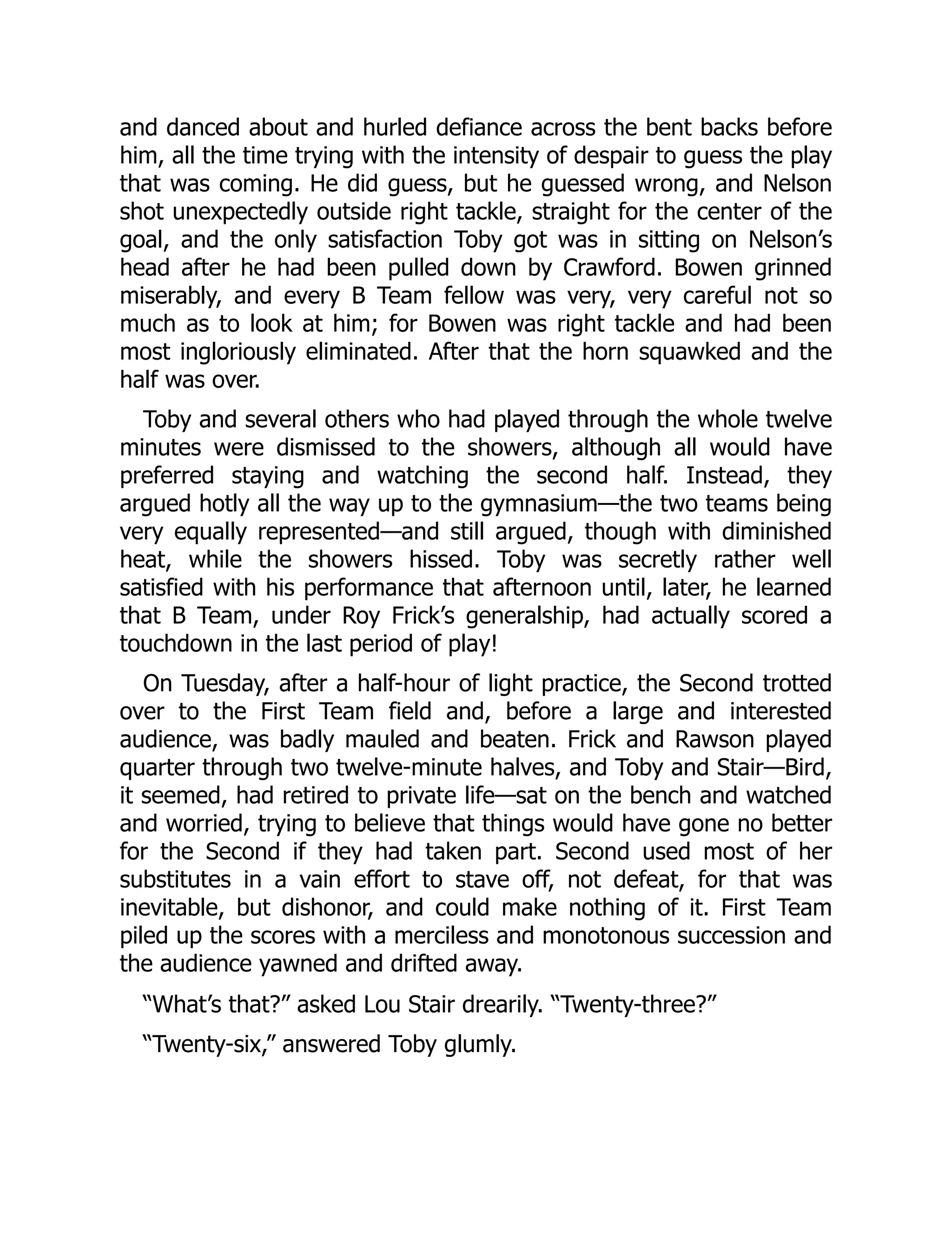 and danced about and hurled defiance across the bent backs before
him, all the time trying with the intensity of despair to guess the play
that was coming. He did guess, but he guessed wrong, and Nelson
shot unexpectedly outside right tackle, straight for the center of the
goal, and the only satisfaction Toby got was in sitting on Nelson’s
head after he had been pulled down by Crawford. Bowen grinned
miserably, and every B Team fellow was very, very careful not so
much as to look at him; for Bowen was right tackle and had been
most ingloriously eliminated. After that the horn squawked and the
half was over.
Toby and several others who had played through the whole twelve
minutes were dismissed to the showers, although all would have
preferred staying and watching the second half. Instead, they
argued hotly all the way up to the gymnasium—the two teams being
very equally represented—and still argued, though with diminished
heat, while the showers hissed. Toby was secretly rather well
satisfied with his performance that afternoon until, later, he learned
that B Team, under Roy Frick’s generalship, had actually scored a
touchdown in the last period of play!
On Tuesday, after a half-hour of light practice, the Second trotted
over to the First Team field and, before a large and interested
audience, was badly mauled and beaten. Frick and Rawson played
quarter through two twelve-minute halves, and Toby and Stair—Bird,
it seemed, had retired to private life—sat on the bench and watched
and worried, trying to believe that things would have gone no better
for the Second if they had taken part. Second used most of her
substitutes in a vain effort to stave off, not defeat, for that was
inevitable, but dishonor, and could make nothing of it. First Team
piled up the scores with a merciless and monotonous succession and
the audience yawned and drifted away.
“What’s that?” asked Lou Stair drearily. “Twenty-three?”
“Twenty-six,” answered Toby glumly.
 