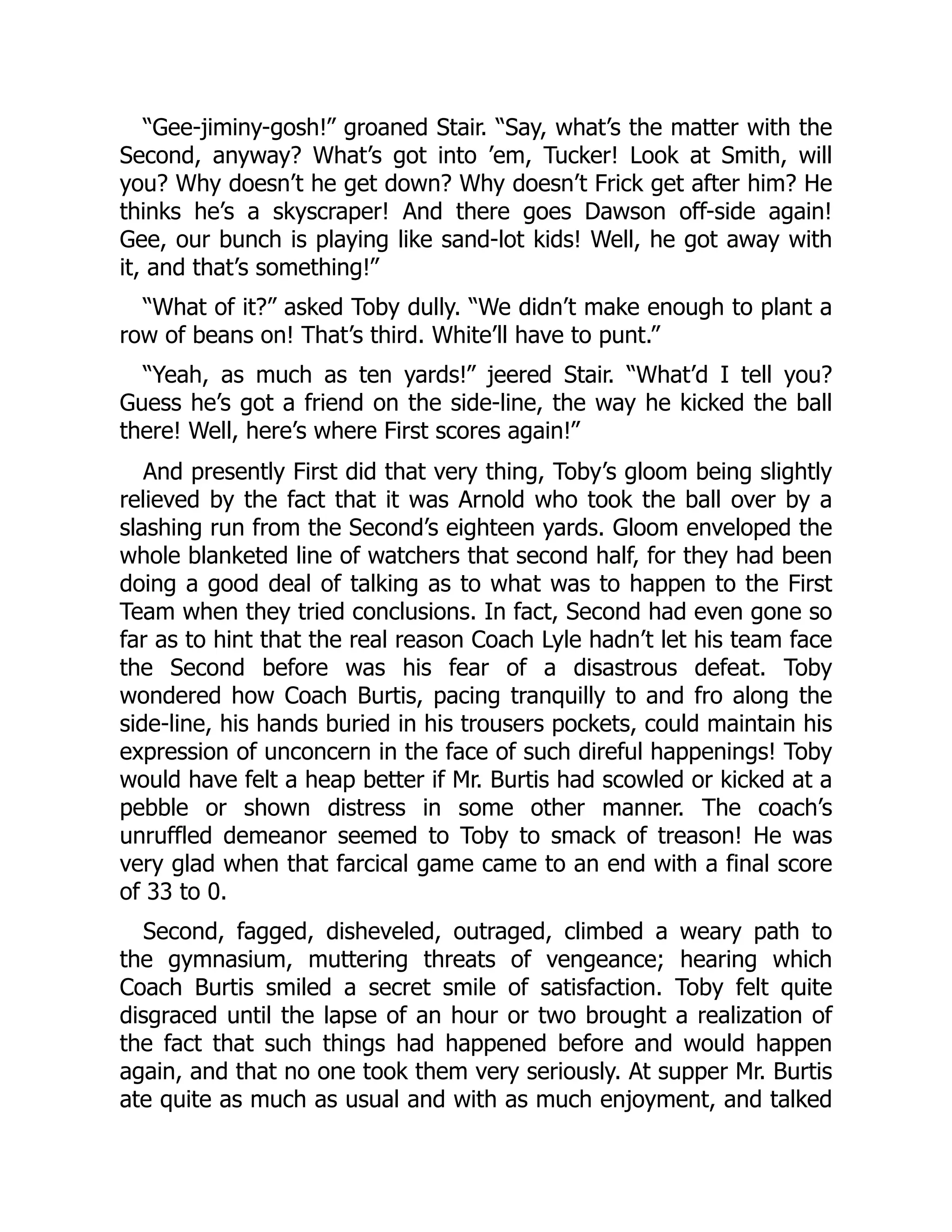 “Gee-jiminy-gosh!” groaned Stair. “Say, what’s the matter with the
Second, anyway? What’s got into ’em, Tucker! Look at Smith, will
you? Why doesn’t he get down? Why doesn’t Frick get after him? He
thinks he’s a skyscraper! And there goes Dawson off-side again!
Gee, our bunch is playing like sand-lot kids! Well, he got away with
it, and that’s something!”
“What of it?” asked Toby dully. “We didn’t make enough to plant a
row of beans on! That’s third. White’ll have to punt.”
“Yeah, as much as ten yards!” jeered Stair. “What’d I tell you?
Guess he’s got a friend on the side-line, the way he kicked the ball
there! Well, here’s where First scores again!”
And presently First did that very thing, Toby’s gloom being slightly
relieved by the fact that it was Arnold who took the ball over by a
slashing run from the Second’s eighteen yards. Gloom enveloped the
whole blanketed line of watchers that second half, for they had been
doing a good deal of talking as to what was to happen to the First
Team when they tried conclusions. In fact, Second had even gone so
far as to hint that the real reason Coach Lyle hadn’t let his team face
the Second before was his fear of a disastrous defeat. Toby
wondered how Coach Burtis, pacing tranquilly to and fro along the
side-line, his hands buried in his trousers pockets, could maintain his
expression of unconcern in the face of such direful happenings! Toby
would have felt a heap better if Mr. Burtis had scowled or kicked at a
pebble or shown distress in some other manner. The coach’s
unruffled demeanor seemed to Toby to smack of treason! He was
very glad when that farcical game came to an end with a final score
of 33 to 0.
Second, fagged, disheveled, outraged, climbed a weary path to
the gymnasium, muttering threats of vengeance; hearing which
Coach Burtis smiled a secret smile of satisfaction. Toby felt quite
disgraced until the lapse of an hour or two brought a realization of
the fact that such things had happened before and would happen
again, and that no one took them very seriously. At supper Mr. Burtis
ate quite as much as usual and with as much enjoyment, and talked
 