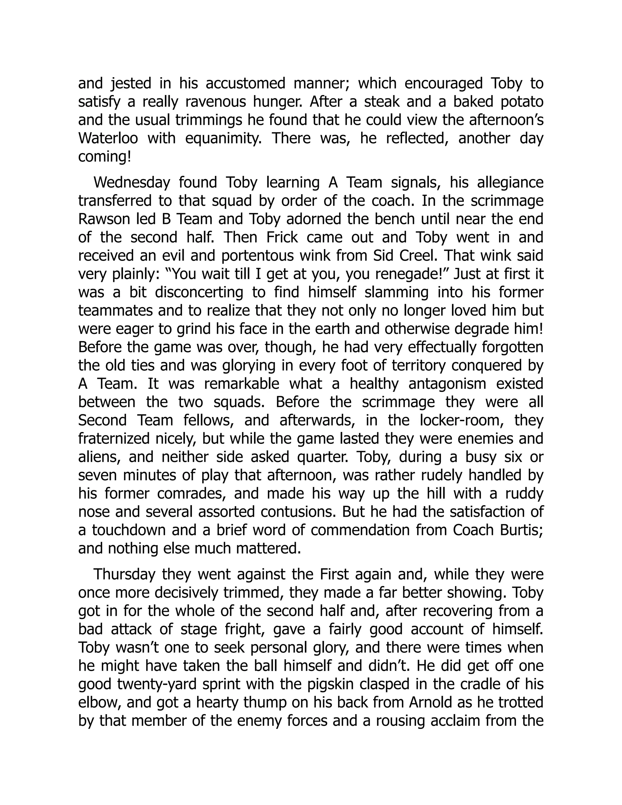and jested in his accustomed manner; which encouraged Toby to
satisfy a really ravenous hunger. After a steak and a baked potato
and the usual trimmings he found that he could view the afternoon’s
Waterloo with equanimity. There was, he reflected, another day
coming!
Wednesday found Toby learning A Team signals, his allegiance
transferred to that squad by order of the coach. In the scrimmage
Rawson led B Team and Toby adorned the bench until near the end
of the second half. Then Frick came out and Toby went in and
received an evil and portentous wink from Sid Creel. That wink said
very plainly: “You wait till I get at you, you renegade!” Just at first it
was a bit disconcerting to find himself slamming into his former
teammates and to realize that they not only no longer loved him but
were eager to grind his face in the earth and otherwise degrade him!
Before the game was over, though, he had very effectually forgotten
the old ties and was glorying in every foot of territory conquered by
A Team. It was remarkable what a healthy antagonism existed
between the two squads. Before the scrimmage they were all
Second Team fellows, and afterwards, in the locker-room, they
fraternized nicely, but while the game lasted they were enemies and
aliens, and neither side asked quarter. Toby, during a busy six or
seven minutes of play that afternoon, was rather rudely handled by
his former comrades, and made his way up the hill with a ruddy
nose and several assorted contusions. But he had the satisfaction of
a touchdown and a brief word of commendation from Coach Burtis;
and nothing else much mattered.
Thursday they went against the First again and, while they were
once more decisively trimmed, they made a far better showing. Toby
got in for the whole of the second half and, after recovering from a
bad attack of stage fright, gave a fairly good account of himself.
Toby wasn’t one to seek personal glory, and there were times when
he might have taken the ball himself and didn’t. He did get off one
good twenty-yard sprint with the pigskin clasped in the cradle of his
elbow, and got a hearty thump on his back from Arnold as he trotted
by that member of the enemy forces and a rousing acclaim from the
 