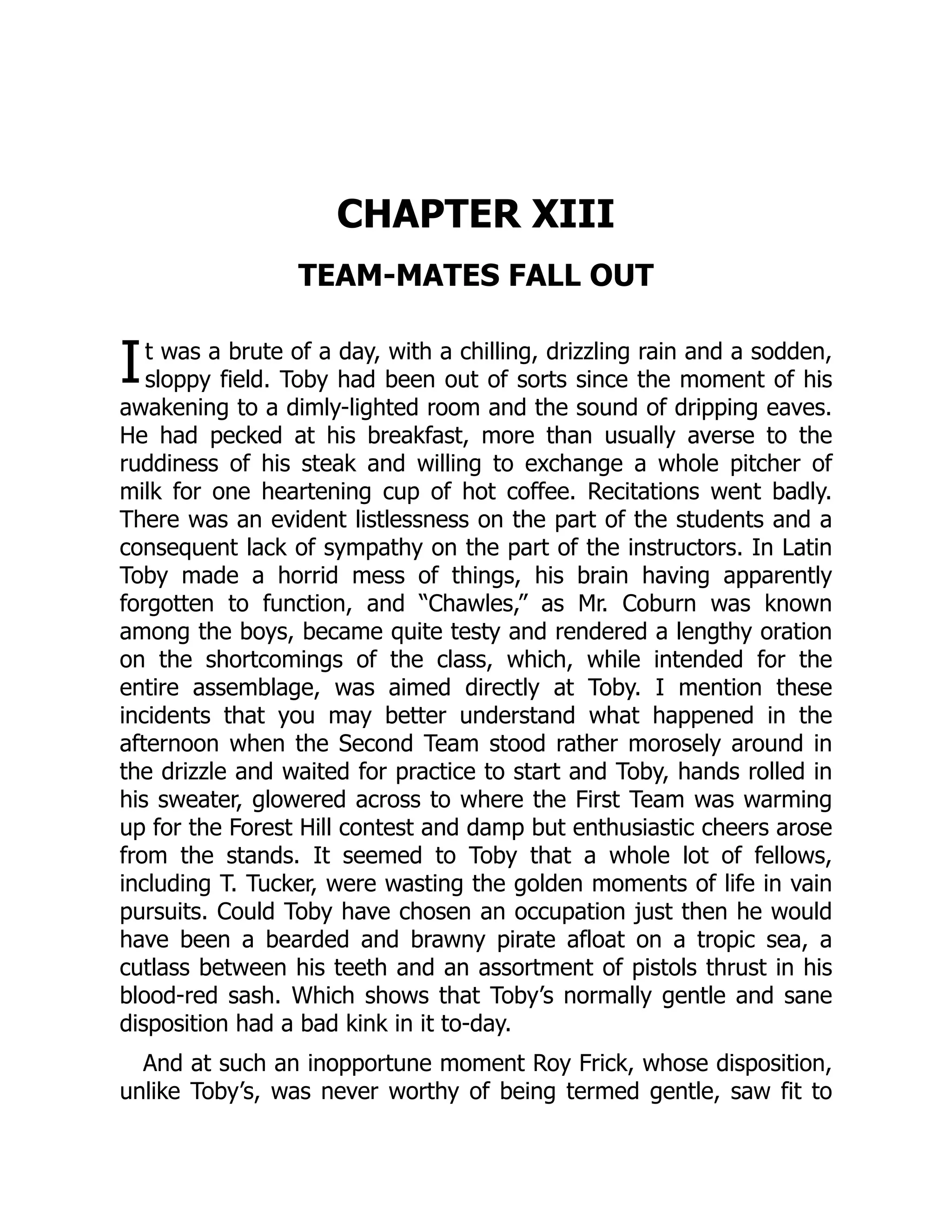 I
CHAPTER XIII
TEAM-MATES FALL OUT
t was a brute of a day, with a chilling, drizzling rain and a sodden,
sloppy field. Toby had been out of sorts since the moment of his
awakening to a dimly-lighted room and the sound of dripping eaves.
He had pecked at his breakfast, more than usually averse to the
ruddiness of his steak and willing to exchange a whole pitcher of
milk for one heartening cup of hot coffee. Recitations went badly.
There was an evident listlessness on the part of the students and a
consequent lack of sympathy on the part of the instructors. In Latin
Toby made a horrid mess of things, his brain having apparently
forgotten to function, and “Chawles,” as Mr. Coburn was known
among the boys, became quite testy and rendered a lengthy oration
on the shortcomings of the class, which, while intended for the
entire assemblage, was aimed directly at Toby. I mention these
incidents that you may better understand what happened in the
afternoon when the Second Team stood rather morosely around in
the drizzle and waited for practice to start and Toby, hands rolled in
his sweater, glowered across to where the First Team was warming
up for the Forest Hill contest and damp but enthusiastic cheers arose
from the stands. It seemed to Toby that a whole lot of fellows,
including T. Tucker, were wasting the golden moments of life in vain
pursuits. Could Toby have chosen an occupation just then he would
have been a bearded and brawny pirate afloat on a tropic sea, a
cutlass between his teeth and an assortment of pistols thrust in his
blood-red sash. Which shows that Toby’s normally gentle and sane
disposition had a bad kink in it to-day.
And at such an inopportune moment Roy Frick, whose disposition,
unlike Toby’s, was never worthy of being termed gentle, saw fit to
 