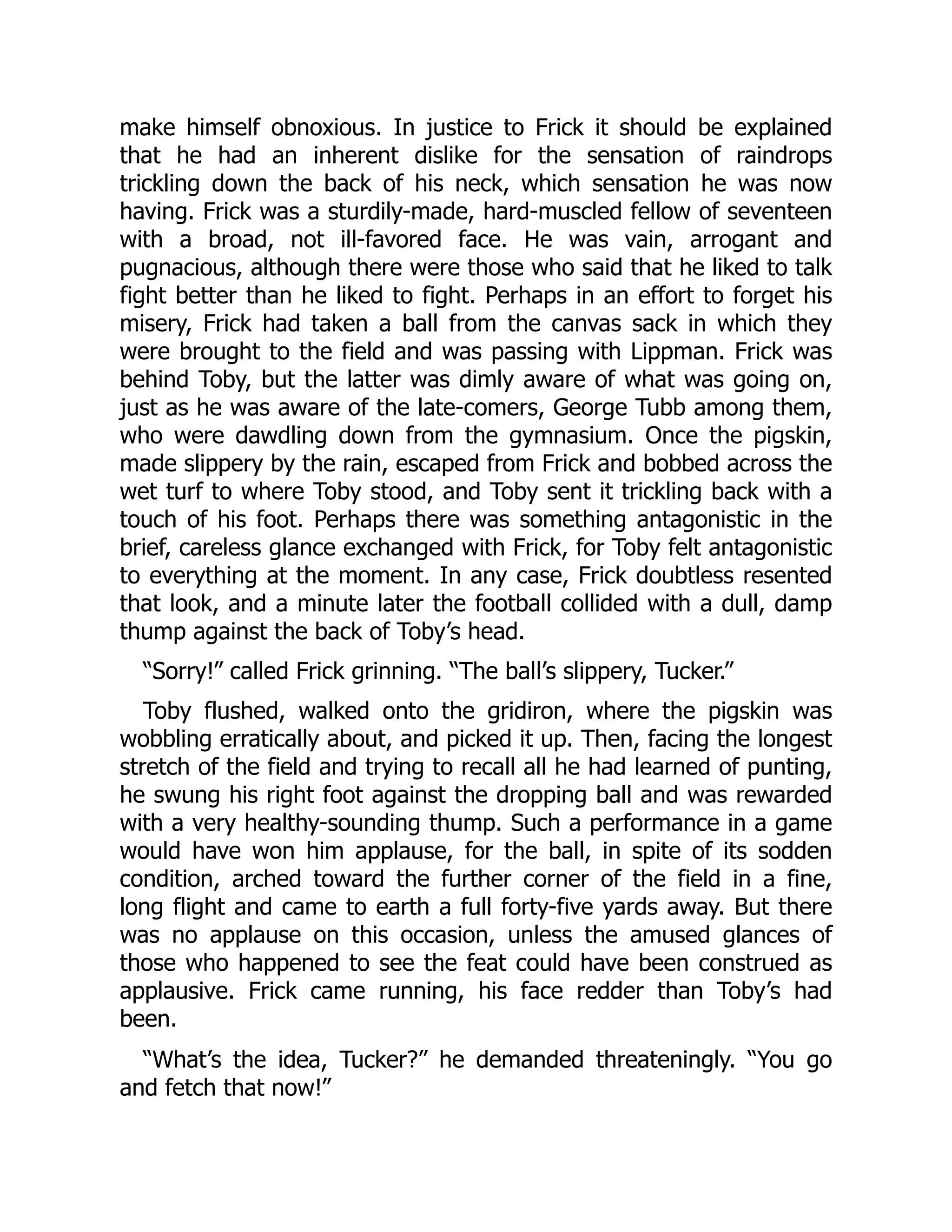make himself obnoxious. In justice to Frick it should be explained
that he had an inherent dislike for the sensation of raindrops
trickling down the back of his neck, which sensation he was now
having. Frick was a sturdily-made, hard-muscled fellow of seventeen
with a broad, not ill-favored face. He was vain, arrogant and
pugnacious, although there were those who said that he liked to talk
fight better than he liked to fight. Perhaps in an effort to forget his
misery, Frick had taken a ball from the canvas sack in which they
were brought to the field and was passing with Lippman. Frick was
behind Toby, but the latter was dimly aware of what was going on,
just as he was aware of the late-comers, George Tubb among them,
who were dawdling down from the gymnasium. Once the pigskin,
made slippery by the rain, escaped from Frick and bobbed across the
wet turf to where Toby stood, and Toby sent it trickling back with a
touch of his foot. Perhaps there was something antagonistic in the
brief, careless glance exchanged with Frick, for Toby felt antagonistic
to everything at the moment. In any case, Frick doubtless resented
that look, and a minute later the football collided with a dull, damp
thump against the back of Toby’s head.
“Sorry!” called Frick grinning. “The ball’s slippery, Tucker.”
Toby flushed, walked onto the gridiron, where the pigskin was
wobbling erratically about, and picked it up. Then, facing the longest
stretch of the field and trying to recall all he had learned of punting,
he swung his right foot against the dropping ball and was rewarded
with a very healthy-sounding thump. Such a performance in a game
would have won him applause, for the ball, in spite of its sodden
condition, arched toward the further corner of the field in a fine,
long flight and came to earth a full forty-five yards away. But there
was no applause on this occasion, unless the amused glances of
those who happened to see the feat could have been construed as
applausive. Frick came running, his face redder than Toby’s had
been.
“What’s the idea, Tucker?” he demanded threateningly. “You go
and fetch that now!”
 
