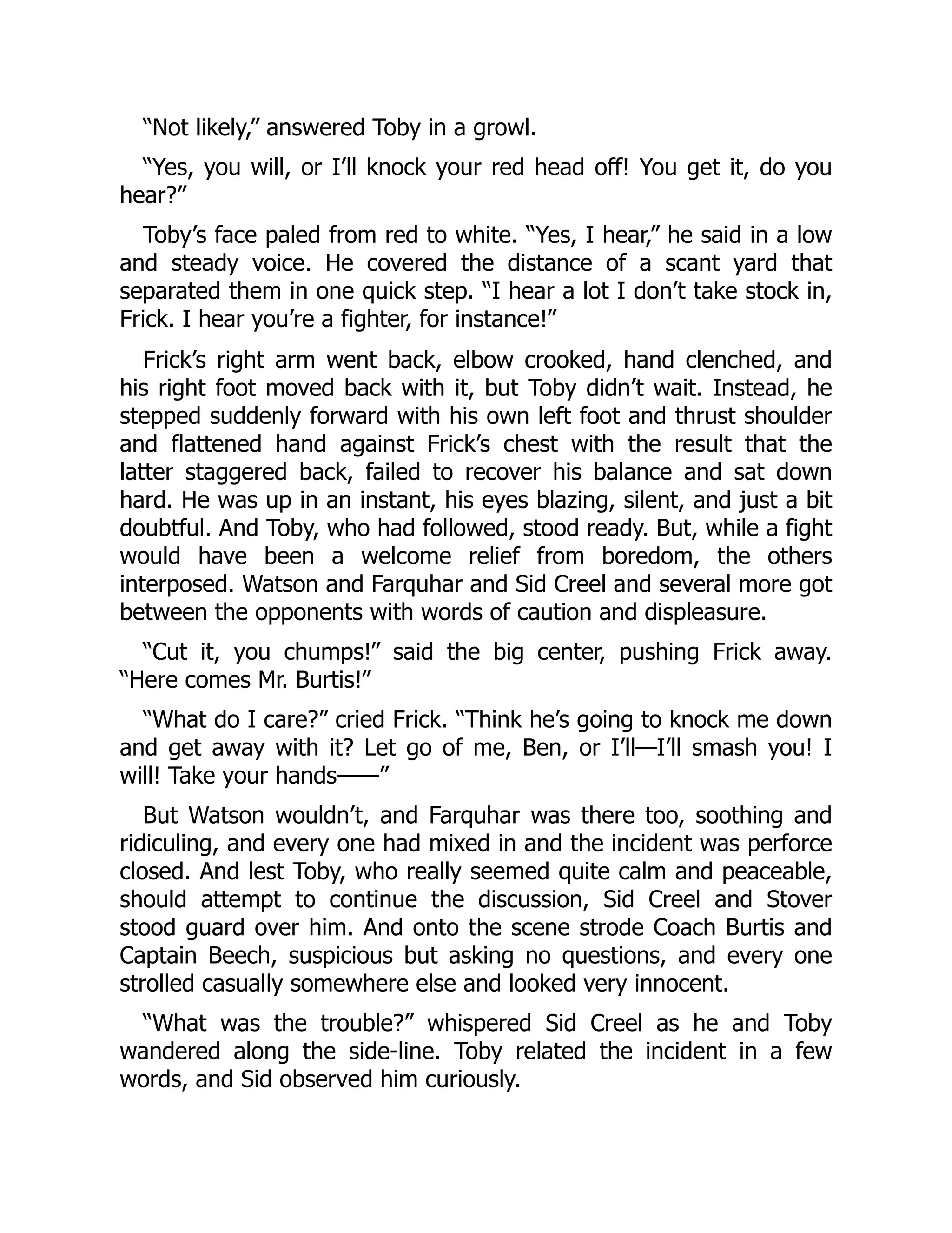 “Not likely,” answered Toby in a growl.
“Yes, you will, or I’ll knock your red head off! You get it, do you
hear?”
Toby’s face paled from red to white. “Yes, I hear,” he said in a low
and steady voice. He covered the distance of a scant yard that
separated them in one quick step. “I hear a lot I don’t take stock in,
Frick. I hear you’re a fighter, for instance!”
Frick’s right arm went back, elbow crooked, hand clenched, and
his right foot moved back with it, but Toby didn’t wait. Instead, he
stepped suddenly forward with his own left foot and thrust shoulder
and flattened hand against Frick’s chest with the result that the
latter staggered back, failed to recover his balance and sat down
hard. He was up in an instant, his eyes blazing, silent, and just a bit
doubtful. And Toby, who had followed, stood ready. But, while a fight
would have been a welcome relief from boredom, the others
interposed. Watson and Farquhar and Sid Creel and several more got
between the opponents with words of caution and displeasure.
“Cut it, you chumps!” said the big center, pushing Frick away.
“Here comes Mr. Burtis!”
“What do I care?” cried Frick. “Think he’s going to knock me down
and get away with it? Let go of me, Ben, or I’ll—I’ll smash you! I
will! Take your hands——”
But Watson wouldn’t, and Farquhar was there too, soothing and
ridiculing, and every one had mixed in and the incident was perforce
closed. And lest Toby, who really seemed quite calm and peaceable,
should attempt to continue the discussion, Sid Creel and Stover
stood guard over him. And onto the scene strode Coach Burtis and
Captain Beech, suspicious but asking no questions, and every one
strolled casually somewhere else and looked very innocent.
“What was the trouble?” whispered Sid Creel as he and Toby
wandered along the side-line. Toby related the incident in a few
words, and Sid observed him curiously.
 