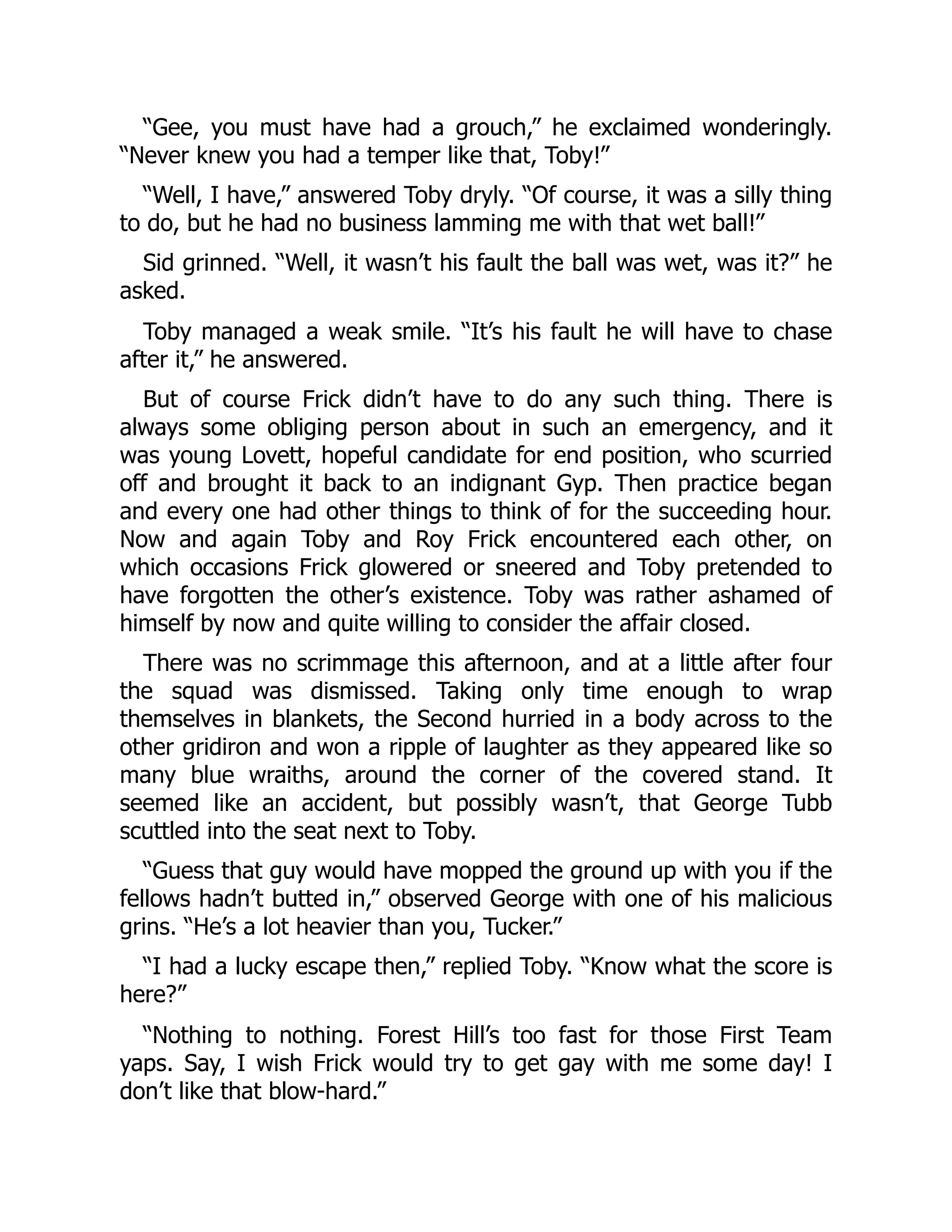 “Gee, you must have had a grouch,” he exclaimed wonderingly.
“Never knew you had a temper like that, Toby!”
“Well, I have,” answered Toby dryly. “Of course, it was a silly thing
to do, but he had no business lamming me with that wet ball!”
Sid grinned. “Well, it wasn’t his fault the ball was wet, was it?” he
asked.
Toby managed a weak smile. “It’s his fault he will have to chase
after it,” he answered.
But of course Frick didn’t have to do any such thing. There is
always some obliging person about in such an emergency, and it
was young Lovett, hopeful candidate for end position, who scurried
off and brought it back to an indignant Gyp. Then practice began
and every one had other things to think of for the succeeding hour.
Now and again Toby and Roy Frick encountered each other, on
which occasions Frick glowered or sneered and Toby pretended to
have forgotten the other’s existence. Toby was rather ashamed of
himself by now and quite willing to consider the affair closed.
There was no scrimmage this afternoon, and at a little after four
the squad was dismissed. Taking only time enough to wrap
themselves in blankets, the Second hurried in a body across to the
other gridiron and won a ripple of laughter as they appeared like so
many blue wraiths, around the corner of the covered stand. It
seemed like an accident, but possibly wasn’t, that George Tubb
scuttled into the seat next to Toby.
“Guess that guy would have mopped the ground up with you if the
fellows hadn’t butted in,” observed George with one of his malicious
grins. “He’s a lot heavier than you, Tucker.”
“I had a lucky escape then,” replied Toby. “Know what the score is
here?”
“Nothing to nothing. Forest Hill’s too fast for those First Team
yaps. Say, I wish Frick would try to get gay with me some day! I
don’t like that blow-hard.”
 