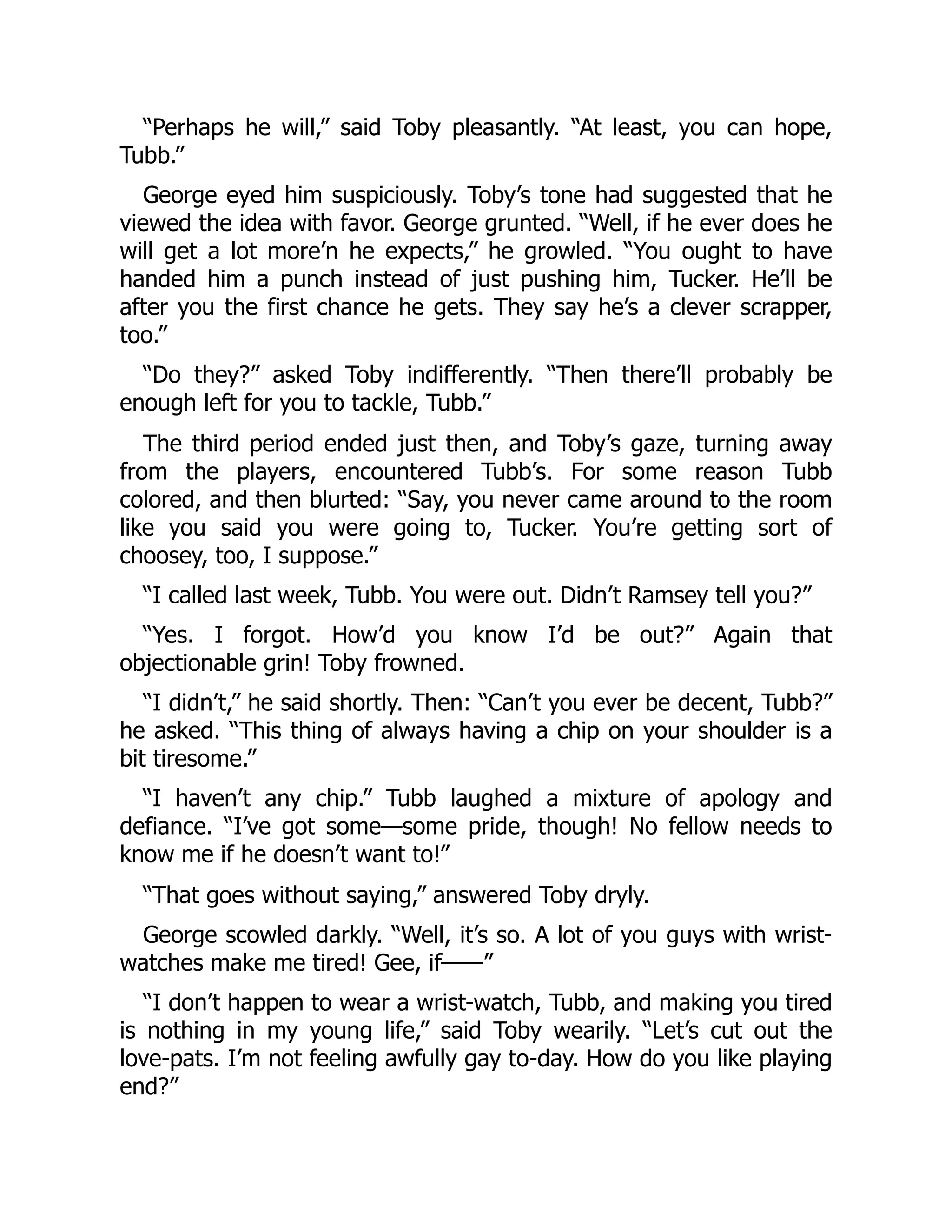 “Perhaps he will,” said Toby pleasantly. “At least, you can hope,
Tubb.”
George eyed him suspiciously. Toby’s tone had suggested that he
viewed the idea with favor. George grunted. “Well, if he ever does he
will get a lot more’n he expects,” he growled. “You ought to have
handed him a punch instead of just pushing him, Tucker. He’ll be
after you the first chance he gets. They say he’s a clever scrapper,
too.”
“Do they?” asked Toby indifferently. “Then there’ll probably be
enough left for you to tackle, Tubb.”
The third period ended just then, and Toby’s gaze, turning away
from the players, encountered Tubb’s. For some reason Tubb
colored, and then blurted: “Say, you never came around to the room
like you said you were going to, Tucker. You’re getting sort of
choosey, too, I suppose.”
“I called last week, Tubb. You were out. Didn’t Ramsey tell you?”
“Yes. I forgot. How’d you know I’d be out?” Again that
objectionable grin! Toby frowned.
“I didn’t,” he said shortly. Then: “Can’t you ever be decent, Tubb?”
he asked. “This thing of always having a chip on your shoulder is a
bit tiresome.”
“I haven’t any chip.” Tubb laughed a mixture of apology and
defiance. “I’ve got some—some pride, though! No fellow needs to
know me if he doesn’t want to!”
“That goes without saying,” answered Toby dryly.
George scowled darkly. “Well, it’s so. A lot of you guys with wrist-
watches make me tired! Gee, if——”
“I don’t happen to wear a wrist-watch, Tubb, and making you tired
is nothing in my young life,” said Toby wearily. “Let’s cut out the
love-pats. I’m not feeling awfully gay to-day. How do you like playing
end?”
 