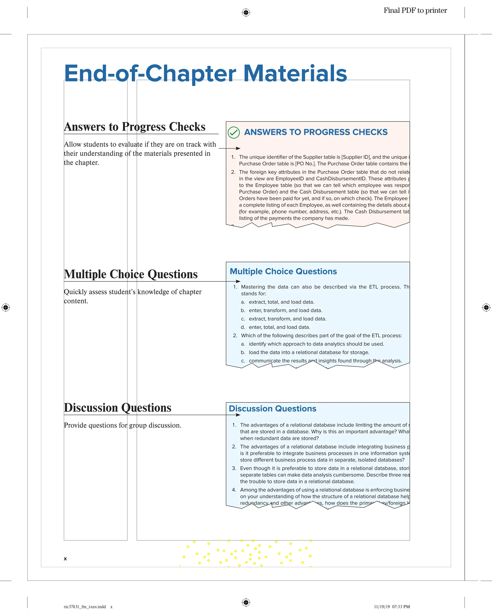x
ric37831_fm_i-xxv.indd x 11/19/19 07:33 PM
Answers to Progress Checks
Allow students to evaluate if they are on track with
their understanding of the materials presented in
the chapter.
End-of-Chapter Materials Confirming Pages
54
ric37831_ch02_038-091.indd 54 09/03/1904:17PM
ANSWERS TO PROGRESS CHECKS
1. The unique identifier of the Supplier table is [Supplier ID], and the unique identifier of the
Purchase Order table is [PO No.]. The Purchase Order table contains the foreign key.
2. The foreign key attributes in the Purchase Order table that do not relate to any tables
in the view are EmployeeID and CashDisbursementID. These attributes probably relate
to the Employee table (so that we can tell which employee was responsible for each
Purchase Order) and the Cash Disbursement table (so that we can tell if the Purchase
Orders have been paid for yet, and if so, on which check). The Employee table would be
a complete listing of each Employee, as well containing the details about each employee
(for example, phone number, address, etc.). The Cash Disbursement table would be a
listing of the payments the company has made.
3.
Materials Table
PK: Item_Number
1 1
1
*
*
*
Purchase Order Table
PK: PO_Number
FK: Supplier ID
FK: EmployeeID
FK: CashDisbursementID
Supplier Table
PK: Supplier ID
EmployeesTable
PK: EmployeeID
Purchase Order Details
Table
Composite PK:
FK: Item_Number
FK: PO_Number
CashDisbursement
Table
PK: Check Number
4. The purpose of the primary key is to uniquely identify each record in a table. The pur-
pose of a foreign key is to create a relationship between two tables. The purpose of a
descriptive attribute is to provide meaningful information about each record in a table.
Descriptive attributes aren’t required for a database to run, but they are necessary for
people to gain business information about the data stored in their databases.
5. Data dictionaries provide descriptions of the function (e.g., Primary Key or Foreign Key
when applicable), datatype, and field names associated with each column (attribute) of
a database. Data dictionaries are especially important when databases contain several
different tables and many different attributes in order to help analysts identify the infor-
mation they need to perform their analysis.
6. Depending on the level of security afforded to a business analyst, she can either obtain
data directly from the database herself or she can request the data. When obtaining
data herself, the analyst must have access to the raw data in the database and a firm
knowledge of SQL and data extraction techniques. When requesting the data, the ana-
lyst doesn’t need the same level of extraction skills, but she still needs to be familiar with
the data enough in order to identify which tables and attributes contain the information
she requires.
7. Four common issues that must be fixed are removing headings or subtotals, cleaning
leading zeroes or nonprintable characters, formatting negative numbers, and correcting
inconsistencies across the data.
Multiple Choice Questions
Quickly assess student’s knowledge of chapter
content.
Confirming Pages
8. Why is Supplier ID considered to be a primary key for a Supplier table?
a. It contains a unique identifier for each supplier.
b. It is a 10-digit number.
c. It can either be for a vendor or miscellaneous provider.
d. It is used to identify different supplier categories.
9. What are attributes that exist in a relational database that are neither primary nor for-
eign keys?
a. Nondescript attributes
b. Descriptive attributes
c. Composite key
d. Relational table attributes
10. Which of these is not included in the five steps of the ETL process?
a. Determine the purpose and scope of the data request.
b. Obtain the data.
c. Validate the data for completeness and integrity.
d. Scrub the data.
Discussion Questions
1. The advantages of a relational database include limiting the amount of redundant data
that are stored in a database. Why is this an important advantage? What can go wrong
when redundant data are stored?
2. The advantages of a relational database include integrating business processes. Why
is it preferable to integrate business processes in one information system, rather than
store different business process data in separate, isolated databases?
3. Even though it is preferable to store data in a relational database, storing data across
separate tables can make data analysis cumbersome. Describe three reasons it is worth
the trouble to store data in a relational database.
4. Among the advantages of using a relational database is enforcing business rules. Based
on your understanding of how the structure of a relational database helps prevent data
redundancy and other advantages, how does the primary key/foreign key relationship
structure help enforce a business rule that indicates that a company shouldn’t process
any purchase orders from suppliers who don’t exist in the database?
5. What is the purpose of a data dictionary? Identify four different attributes that could be
stored in a data dictionary, and describe the purpose of each.
6. In the ETL process, the first step is extracting the data. When you are obtaining the data
yourself, what are the steps to identifying the data that you need to extract?
7. In the ETL process, if the analyst does not have the security permissions to access
the data directly, then he or she will need to fill out a data request form. While this
doesn’t necessarily require the analyst to know extraction techniques, why does the
analyst still need to understand the raw data very well in order to complete the data
request?
8. In the ETL process, when an analyst is completing the data request form, there are a
number of fields that the analyst is required to complete. Why do you think it is important
Discussion Questions
Provide questions for group discussion.
Confirming P
Multiple Choice Questions
1. Mastering the data can also be described via the ETL process. The ETL process
stands for:
a. extract, total, and load data.
b. enter, transform, and load data.
c. extract, transform, and load data.
d. enter, total, and load data.
2. Which of the following describes part of the goal of the ETL process:
a. identify which approach to data analytics should be used.
b. load the data into a relational database for storage.
c. communicate the results and insights found through the analysis.
d. identify and obtain the data needed for solving the problem.
3. The advantages of storing data in a relational database include which of the following?
a. Help in enforcing business rules
b. Increased information redundancy
c. Integrating business processes
d. All of the above
e. Only A and B
f. Only B and C
g. Only A and C
4. The purpose of transforming data is:
a. to validate the data for completeness and integrity.
b. to load the data into the appropriate tool for analysis.
c. to obtain the data from the appropriate source.
d. to identify which data are necessary to complete the analysis.
5. Which attribute is required to exist in each table of a relational database and serves as
the “unique identifier” for each record in a table?
a. Foreign key
b. Unique identifier
c. Primary key
d. Key attribute
6. The metadata that describes each attribute in a database is which of the following?
a. Composite primary key
b. Data dictionary
c. Descriptive attributes
d. Flat file
7. As mentioned in the chapter, which of the following is not a common way that data will
need to be cleaned after extraction and validation?
a. Remove headings and subtotals.
b. Format negative numbers.
c. Clean up trailing zeroes.
®
Final PDF to printer
 
