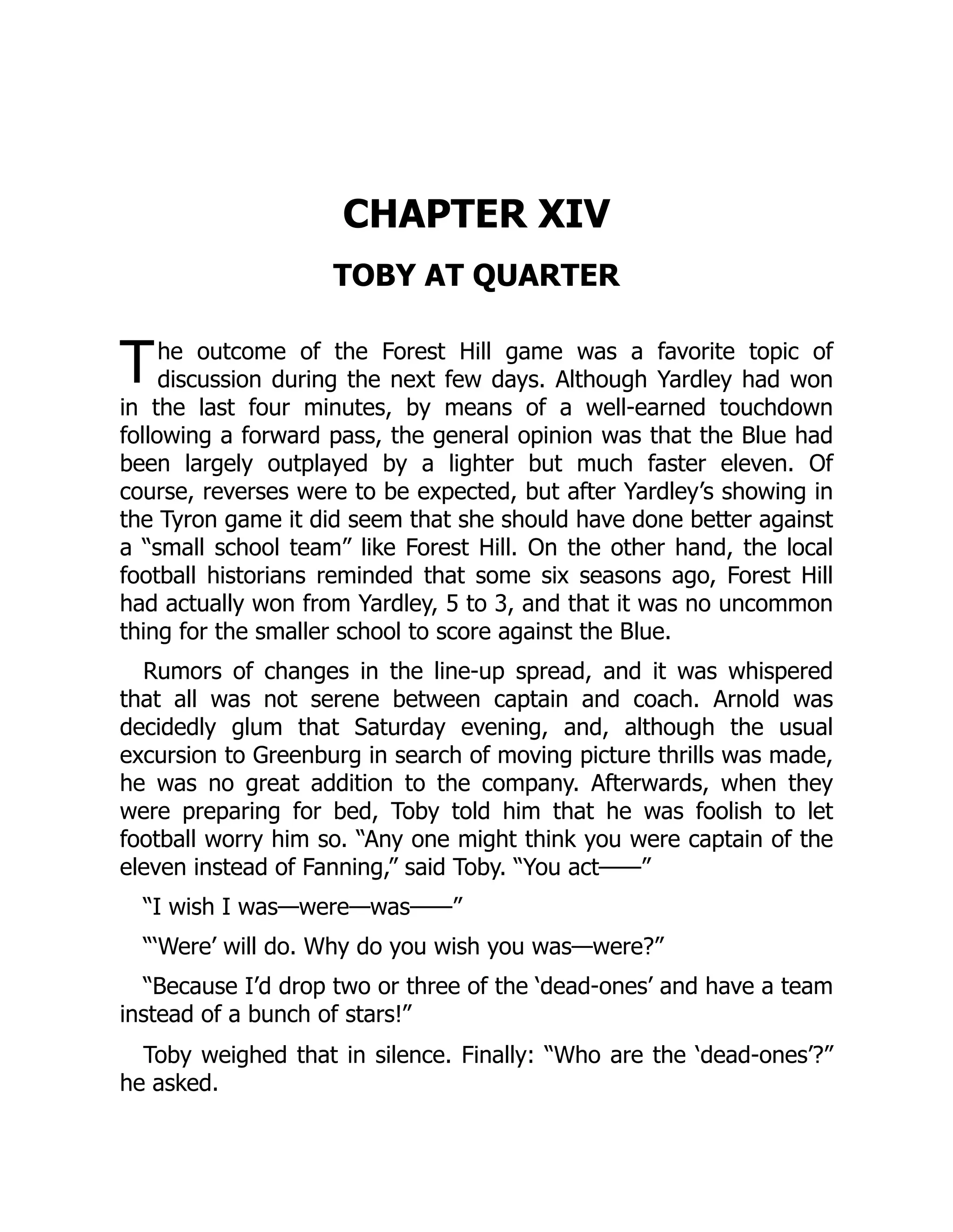 T
CHAPTER XIV
TOBY AT QUARTER
he outcome of the Forest Hill game was a favorite topic of
discussion during the next few days. Although Yardley had won
in the last four minutes, by means of a well-earned touchdown
following a forward pass, the general opinion was that the Blue had
been largely outplayed by a lighter but much faster eleven. Of
course, reverses were to be expected, but after Yardley’s showing in
the Tyron game it did seem that she should have done better against
a “small school team” like Forest Hill. On the other hand, the local
football historians reminded that some six seasons ago, Forest Hill
had actually won from Yardley, 5 to 3, and that it was no uncommon
thing for the smaller school to score against the Blue.
Rumors of changes in the line-up spread, and it was whispered
that all was not serene between captain and coach. Arnold was
decidedly glum that Saturday evening, and, although the usual
excursion to Greenburg in search of moving picture thrills was made,
he was no great addition to the company. Afterwards, when they
were preparing for bed, Toby told him that he was foolish to let
football worry him so. “Any one might think you were captain of the
eleven instead of Fanning,” said Toby. “You act——”
“I wish I was—were—was——”
“‘Were’ will do. Why do you wish you was—were?”
“Because I’d drop two or three of the ‘dead-ones’ and have a team
instead of a bunch of stars!”
Toby weighed that in silence. Finally: “Who are the ‘dead-ones’?”
he asked.
 