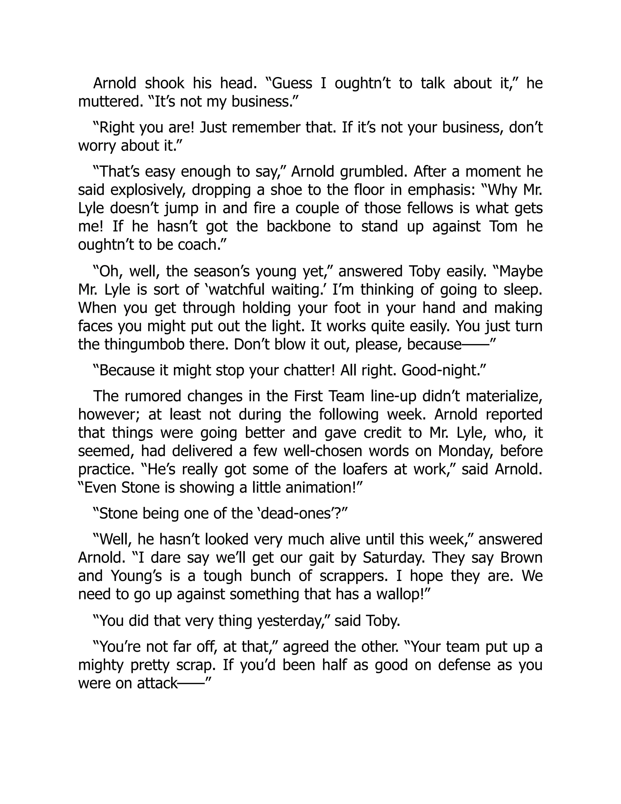 Arnold shook his head. “Guess I oughtn’t to talk about it,” he
muttered. “It’s not my business.”
“Right you are! Just remember that. If it’s not your business, don’t
worry about it.”
“That’s easy enough to say,” Arnold grumbled. After a moment he
said explosively, dropping a shoe to the floor in emphasis: “Why Mr.
Lyle doesn’t jump in and fire a couple of those fellows is what gets
me! If he hasn’t got the backbone to stand up against Tom he
oughtn’t to be coach.”
“Oh, well, the season’s young yet,” answered Toby easily. “Maybe
Mr. Lyle is sort of ‘watchful waiting.’ I’m thinking of going to sleep.
When you get through holding your foot in your hand and making
faces you might put out the light. It works quite easily. You just turn
the thingumbob there. Don’t blow it out, please, because——”
“Because it might stop your chatter! All right. Good-night.”
The rumored changes in the First Team line-up didn’t materialize,
however; at least not during the following week. Arnold reported
that things were going better and gave credit to Mr. Lyle, who, it
seemed, had delivered a few well-chosen words on Monday, before
practice. “He’s really got some of the loafers at work,” said Arnold.
“Even Stone is showing a little animation!”
“Stone being one of the ‘dead-ones’?”
“Well, he hasn’t looked very much alive until this week,” answered
Arnold. “I dare say we’ll get our gait by Saturday. They say Brown
and Young’s is a tough bunch of scrappers. I hope they are. We
need to go up against something that has a wallop!”
“You did that very thing yesterday,” said Toby.
“You’re not far off, at that,” agreed the other. “Your team put up a
mighty pretty scrap. If you’d been half as good on defense as you
were on attack——”
 
