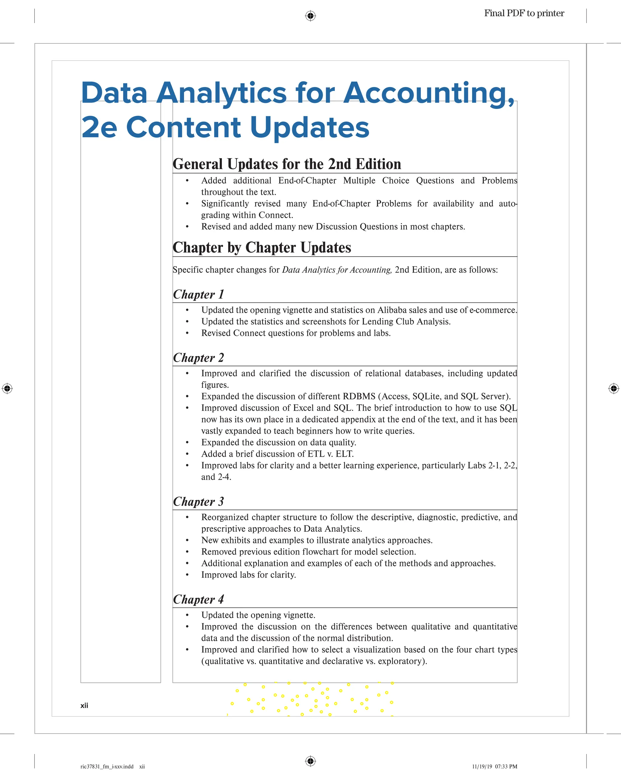 xii
ric37831_fm_i-xxv.indd xii 11/19/19 07:33 PM
Data Analytics for Accounting,
2e Content Updates
General Updates for the 2nd Edition
• Added additional End-of-Chapter Multiple Choice Questions and Problems
throughout the text.
• Significantly revised many End-of-Chapter Problems for availability and auto-
grading within Connect.
• Revised and added many new Discussion Questions in most chapters.
Chapter by Chapter Updates
Specific chapter changes for Data Analytics for Accounting, 2nd Edition, are as follows:
Chapter 1
• Updated the opening vignette and statistics on Alibaba sales and use of e-commerce.
• Updated the statistics and screenshots for Lending Club Analysis.
• Revised Connect questions for problems and labs.
Chapter 2
• Improved and clarified the discussion of relational databases, including updated
figures.
• Expanded the discussion of different RDBMS (Access, SQLite, and SQL Server).
• Improved discussion of Excel and SQL. The brief introduction to how to use SQL
now has its own place in a dedicated appendix at the end of the text, and it has been
vastly expanded to teach beginners how to write queries.
• Expanded the discussion on data quality.
• Added a brief discussion of ETL v. ELT.
• Improved labs for clarity and a better learning experience, particularly Labs 2-1, 2-2,
and 2-4.
Chapter 3
• Reorganized chapter structure to follow the descriptive, diagnostic, predictive, and
prescriptive approaches to Data Analytics.
• New exhibits and examples to illustrate analytics approaches.
• Removed previous edition flowchart for model selection.
• Additional explanation and examples of each of the methods and approaches.
• Improved labs for clarity.
Chapter 4
• Updated the opening vignette.
• Improved the discussion on the differences between qualitative and quantitative
data and the discussion of the normal distribution.
• Improved and clarified how to select a visualization based on the four chart types
(qualitative vs. quantitative and declarative vs. exploratory).
Final PDF to printer
 