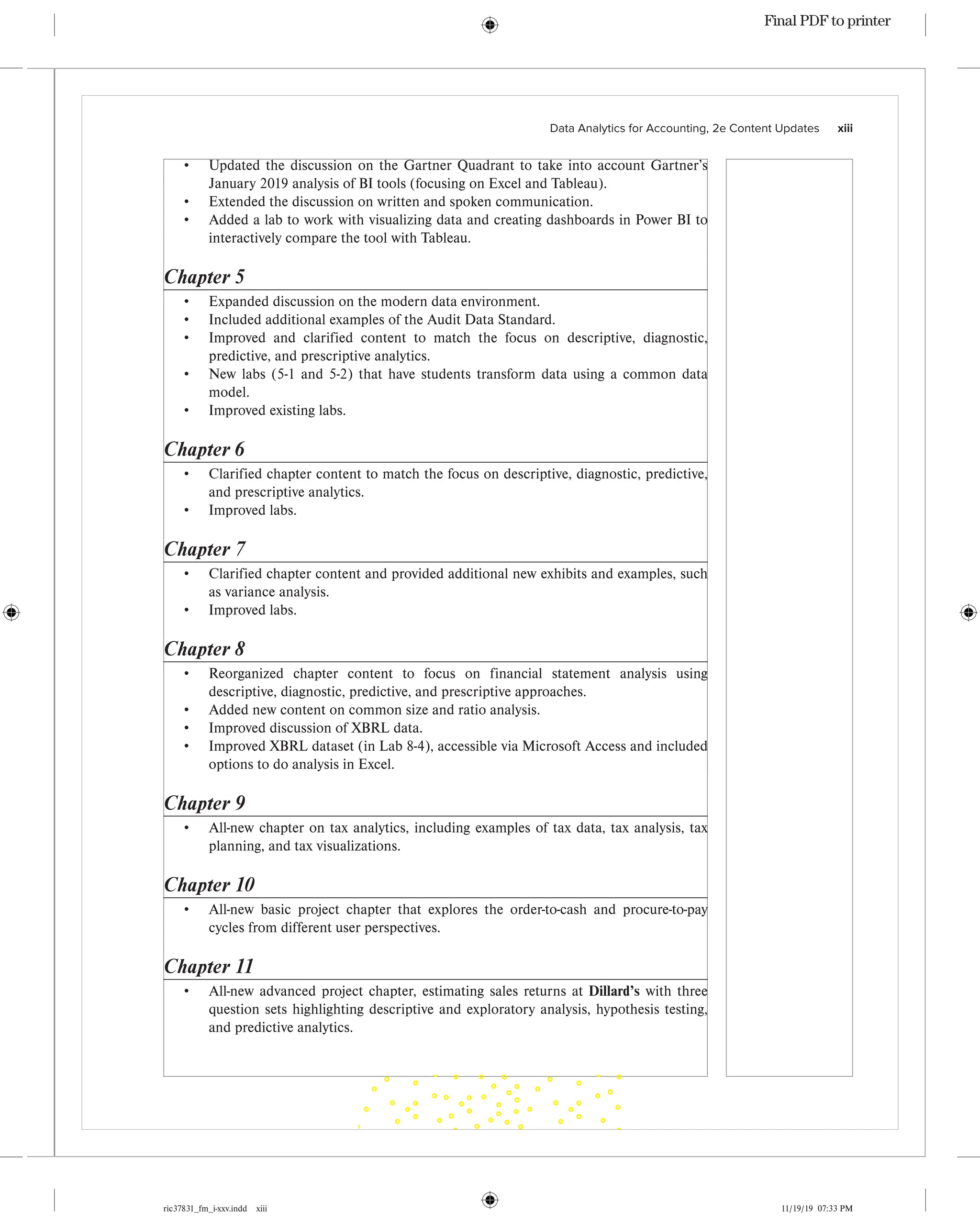 ric37831_fm_i-xxv.indd xiii 11/19/19 07:33 PM
Data Analytics for Accounting, 2e Content Updates    xiii
• Updated the discussion on the Gartner Quadrant to take into account Gartner’s
January 2019 analysis of BI tools (focusing on Excel and Tableau).
• Extended the discussion on written and spoken communication.
• Added a lab to work with visualizing data and creating dashboards in Power BI to
interactively compare the tool with Tableau.
Chapter 5
• Expanded discussion on the modern data environment.
• Included additional examples of the Audit Data Standard.
• Improved and clarified content to match the focus on descriptive, diagnostic,
predictive, and prescriptive analytics.
• New labs (5-1 and 5-2) that have students transform data using a common data
model.
• Improved existing labs.
Chapter 6
• Clarified chapter content to match the focus on descriptive, diagnostic, predictive,
and prescriptive analytics.
• Improved labs.
Chapter 7
• Clarified chapter content and provided additional new exhibits and examples, such
as variance analysis.
• Improved labs.
Chapter 8
• Reorganized chapter content to focus on financial statement analysis using
descriptive, diagnostic, predictive, and prescriptive approaches.
• Added new content on common size and ratio analysis.
• Improved discussion of XBRL data.
• Improved XBRL dataset (in Lab 8-4), accessible via Microsoft Access and included
options to do analysis in Excel.
Chapter 9
• All-new chapter on tax analytics, including examples of tax data, tax analysis, tax
planning, and tax visualizations.
Chapter 10
• All-new basic project chapter that explores the order-to-cash and procure-to-pay
cycles from different user perspectives.
Chapter 11
• All-new advanced project chapter, estimating sales returns at Dillard’s with three
question sets highlighting descriptive and exploratory analysis, hypothesis testing,
and predictive analytics.
Final PDF to printer
 