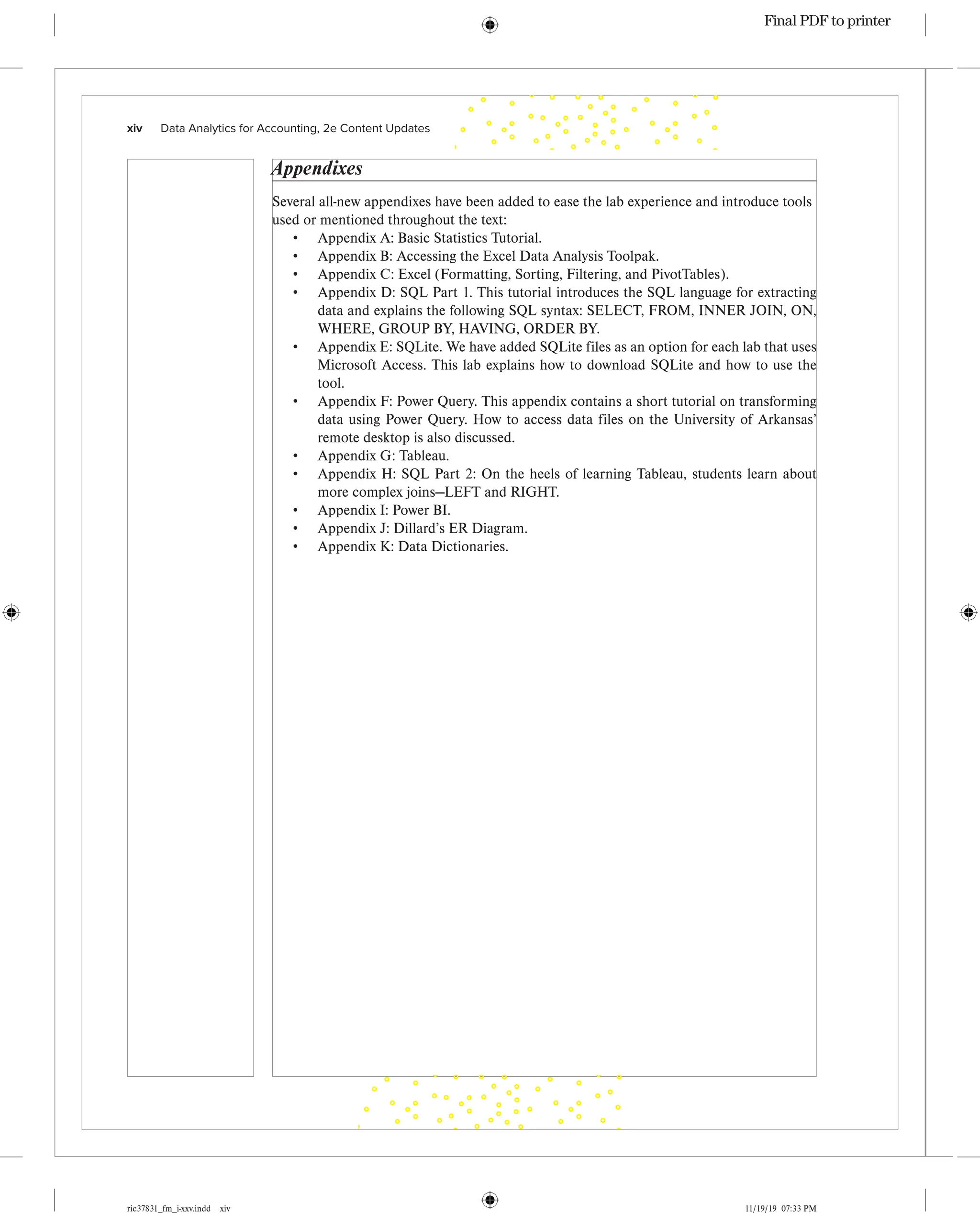 ric37831_fm_i-xxv.indd xiv 11/19/19 07:33 PM
xiv   Data Analytics for Accounting, 2e Content Updates
Appendixes
Several all-new appendixes have been added to ease the lab experience and introduce tools
used or mentioned throughout the text:
• Appendix A: Basic Statistics Tutorial.
• Appendix B: Accessing the Excel Data Analysis Toolpak.
• Appendix C: Excel (Formatting, Sorting, Filtering, and PivotTables).
• Appendix D: SQL Part 1. This tutorial introduces the SQL language for extracting
data and explains the following SQL syntax: SELECT, FROM, INNER JOIN, ON,
WHERE, GROUP BY, HAVING, ORDER BY.
• Appendix E: SQLite. We have added SQLite files as an option for each lab that uses
Microsoft Access. This lab explains how to download SQLite and how to use the
tool.
• Appendix F: Power Query. This appendix contains a short tutorial on transforming
data using Power Query. How to access data files on the University of Arkansas’
remote desktop is also discussed.
• Appendix G: Tableau.
• Appendix H: SQL Part 2: On the heels of learning Tableau, students learn about
more complex joins—LEFT and RIGHT.
• Appendix I: Power BI.
• Appendix J: Dillard’s ER Diagram.
• Appendix K: Data Dictionaries.
Final PDF to printer
 