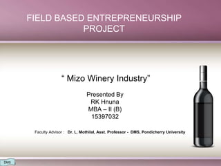 FIELD BASED ENTREPRENEURSHIP
PROJECT
“ Mizo Winery Industry”
Presented By
RK Hnuna
MBA – II (B)
15397032
Faculty Advisor : Dr. L. Mothilal, Asst. Professor - DMS, Pondicherry University
DMS
 